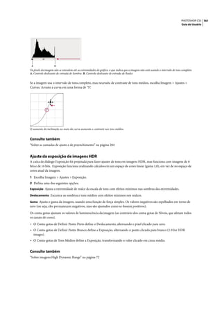 PHOTOSHOP CS3 161
                                                                                                                                 Guia do Usuário




 A                  B
Os pixels da imagem não se estendem até as extremidades do gráfico, o que indica que a imagem não está usando o intervalo de tons completo.
A. Controle deslizante de entrada de Sombra B. Controle deslizante de entrada de Realce


Se a imagem usa o intervalo de tons completo, mas necessita de contraste de tons médios, escolha Imagem > Ajustes >
Curvas. Arraste a curva em uma forma de “S”.




O aumento da inclinação no meio da curva aumenta o contraste nos tons médios.


Consulte também
“Sobre as camadas de ajuste e de preenchimento” na página 284


Ajuste da exposição de imagens HDR
A caixa de diálogo Exposição foi projetada para fazer ajustes de tons em imagens HDR, mas funciona com imagens de 8
bits e de 16 bits. Exposição funciona realizando cálculos em um espaço de cores linear (gama 1,0), em vez de no espaço de
cores atual da imagem.

1 Escolha Imagem > Ajustes > Exposição.
2 Defina uma das seguintes opções:
Exposição Ajusta a extremidade de realce da escala de tons com efeitos mínimos nas sombras das extremidades.

Deslocamento Escurece as sombras e tons médios com efeitos mínimos nos realces.

Gama Ajusta o gama da imagem, usando uma função de força simples. Os valores negativos são espelhados em torno de
zero (ou seja, eles permanecem negativos, mas são ajustados como se fossem positivos).

Os conta-gotas ajustam os valores de luminescência da imagem (ao contrário dos conta-gotas de Níveis, que afetam todos
os canais de cores).

• O Conta-gotas de Definir Ponto Preto define o Deslocamento, alternando o pixel clicado para zero.
• O Conta-gotas de Definir Ponto Branco define a Exposição, alternando o ponto clicado para branco (1.0 for HDR
     images).
• O Conta-gotas de Tons Médios define a Exposição, transformando o valor clicado em cinza médio.

Consulte também
“Sobre imagens High Dynamic Range” na página 72
 
