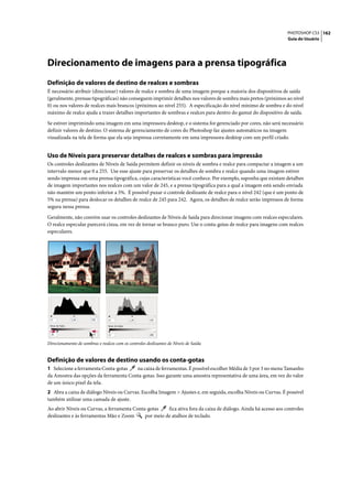 PHOTOSHOP CS3 162
                                                                                                                 Guia do Usuário




Direcionamento de imagens para a prensa tipográfica
Definição de valores de destino de realces e sombras
É necessário atribuir (direcionar) valores de realce e sombra de uma imagem porque a maioria dos dispositivos de saída
(geralmente, prensas tipográficas) não conseguem imprimir detalhes nos valores de sombra mais pretos (próximos ao nível
0) ou nos valores de realces mais brancos (próximos ao nível 255). A especificação do nível mínimo de sombra e do nível
máximo de realce ajuda a trazer detalhes importantes de sombras e realces para dentro do gamut do dispositivo de saída.

Se estiver imprimindo uma imagem em uma impressora desktop, e o sistema for gerenciado por cores, não será necessário
definir valores de destino. O sistema de gerenciamento de cores do Photoshop faz ajustes automáticos na imagem
visualizada na tela de forma que ela seja impressa corretamente em uma impressora desktop com um perfil criado.


Uso de Níveis para preservar detalhes de realces e sombras para impressão
Os controles deslizantes de Níveis de Saída permitem definir os níveis de sombra e realce para compactar a imagem a um
intervalo menor que 0 a 255. Use esse ajuste para preservar os detalhes de sombra e realce quando uma imagem estiver
sendo impressa em uma prensa tipográfica, cujas características você conhece. Por exemplo, suponha que existam detalhes
de imagem importantes nos realces com um valor de 245, e a prensa tipográfica para a qual a imagem está sendo enviada
não mantém um ponto inferior a 5%. É possível puxar o controle deslizante de realce para o nível 242 (que é um ponto de
5% na prensa) para deslocar os detalhes de realce de 245 para 242. Agora, os detalhes de realce serão impressos de forma
segura nessa prensa.

Geralmente, não convém usar os controles deslizantes de Níveis de Saída para direcionar imagens com realces especulares.
O realce especular parecerá cinza, em vez de tornar-se branco puro. Use o conta-gotas de realce para imagens com realces
especulares.




Direcionamento de sombras e realces com os controles deslizantes de Níveis de Saída


Definição de valores de destino usando os conta-gotas
1 Selecione a ferramenta Conta-gotas   na caixa de ferramentas. É possível escolher Média de 3 por 3 no menu Tamanho
da Amostra das opções da ferramenta Conta-gotas. Isso garante uma amostra representativa de uma área, em vez do valor
de um único pixel da tela.
2 Abra a caixa de diálogo Níveis ou Curvas. Escolha Imagem > Ajustes e, em seguida, escolha Níveis ou Curvas. É possível
também utilizar uma camada de ajuste.
Ao abrir Níveis ou Curvas, a ferramenta Conta-gotas    fica ativa fora da caixa de diálogo. Ainda há acesso aos controles
deslizantes e às ferramentas Mão e Zoom      por meio de atalhos de teclado.
 