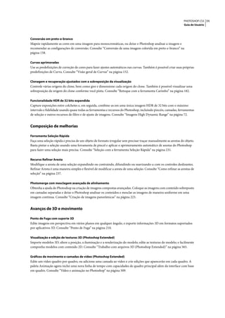 PHOTOSHOP CS3 11
                                                                                                                  Guia do Usuário




Conversão em preto-e-branco
Mapeie rapidamente as cores em uma imagem para monocromáticas, ou deixe o Photoshop analisar a imagem e
recomendar as configurações de conversão. Consulte “Conversão de uma imagem colorida em preto-e-branco” na
página 158.

Curvas aprimoradas
Use as predefinições de correção de cores para fazer ajustes automáticos nas curvas. Também é possível criar suas próprias
predefinições de Curva. Consulte “Visão geral de Curvas” na página 152.

Clonagem e recuperação ajustados com a sobreposição da visualização
Controle várias origens do clone, bem como gire e dimensione cada origem do clone. Também é possível visualizar uma
sobreposição da origem do clone conforme você pinta. Consulte “Retoque com a ferramenta Carimbo” na página 182.

Funcionalidade HDR de 32 bits expandida
Capture exposições entre colchetes e, em seguida, combine-as em uma única imagem HDR de 32 bits com o máximo
intervalo e fidelidade usando quase todas as ferramentas e recursos do Photoshop, incluindo pincéis, camadas, ferramentas
de seleção e outros recursos de filtro e de ajuste de imagens. Consulte “Imagens High Dynamic Range” na página 72.


Composição de melhorias

Ferramenta Seleção Rápida
Faça uma seleção rápida e precisa de um objeto de formato irregular sem precisar traçar manualmente as arestas do objeto.
Basta pintar a seleção usando uma ferramenta de pincel e aplicar o aprimoramento automático de arestas do Photoshop
para fazer uma seleção mais precisa. Consulte “Seleção com a ferramenta Seleção Rápida” na página 231.

Recurso Refinar Aresta
Modifique a aresta de uma seleção expandindo ou contraindo, difundindo ou suavizando-a com os controles deslizantes.
Refinar Aresta é uma maneira simples e flexível de modificar a aresta de uma seleção. Consulte “Como refinar as arestas de
seleção” na página 237.

Photomerge com mesclagem avançada de alinhamento
Obtenha a ajuda do Photoshop na criação de imagens compostas avançadas. Coloque as imagens com conteúdo sobreposto
em camadas separadas e deixe o Photoshop analisar os conteúdos e mesclar as imagens de maneira uniforme em uma
imagem contínua. Consulte “Criação de imagens panorâmicas” na página 223.


Avanços de 3D e movimento

Ponto de Fuga com suporte 3D
Edite imagens em perspectiva em vários planos em qualquer ângulo, e exporte informações 3D em formatos suportados
por aplicativos 3D. Consulte “Ponto de Fuga” na página 210.

Visualização e edição de texturas 3D (Photoshop Extended)
Importe modelos 3D; altere a posição, a iluminação e a renderização do modelo; edite as texturas do modelo; e facilmente
componha modelos com conteúdo 2D. Consulte “Trabalho com arquivos 3D (Photoshop Extended)” na página 565.

Gráficos de movimento e camadas de vídeo (Photoshop Extended)
Edite um vídeo quadro por quadro, ou adicione uma camada ao vídeo e crie edições que aparecerão em cada quadro. A
paleta Animação agora inclui uma nova linha de tempo com capacidades de quadro principal além da interface com base
em quadro. Consulte “Vídeo e animação no Photoshop” na página 509.
 