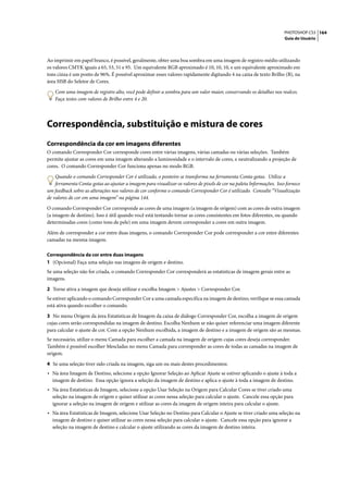 PHOTOSHOP CS3 164
                                                                                                                      Guia do Usuário




Ao imprimir em papel branco, é possível, geralmente, obter uma boa sombra em uma imagem de registro médio utilizando
os valores CMYK iguais a 65, 53, 51 e 95. Um equivalente RGB aproximado é 10, 10, 10, e um equivalente aproximado em
tons cinza é um ponto de 96%. É possível aproximar esses valores rapidamente digitando 4 na caixa de texto Brilho (B), na
área HSB do Seletor de Cores.

    Com uma imagem de registro alto, você pode definir a sombra para um valor maior, conservando os detalhes nos realces.
    Faça testes com valores de Brilho entre 4 e 20.




Correspondência, substituição e mistura de cores
Correspondência da cor em imagens diferentes
O comando Corresponder Cor corresponde cores entre várias imagens, várias camadas ou várias seleções. Também
permite ajustar as cores em uma imagem alterando a luminosidade e o intervalo de cores, e neutralizando a projeção de
cores. O comando Corresponder Cor funciona apenas no modo RGB.

    Quando o comando Corresponder Cor é utilizado, o ponteiro se transforma na ferramenta Conta-gotas. Utilize a
    ferramenta Conta-gotas ao ajustar a imagem para visualizar os valores de pixels de cor na paleta Informações. Isso fornece
um feedback sobre as alterações nos valores de cor conforme o comando Corresponder Cor é utilizado. Consulte “Visualização
de valores de cor em uma imagem” na página 144.

O comando Corresponder Cor corresponde as cores de uma imagem (a imagem de origem) com as cores de outra imagem
(a imagem de destino). Isso é útil quando você está tentando tornar as cores consistentes em fotos diferentes, ou quando
determinadas cores (como tons de pele) em uma imagem devem corresponder a cores em outra imagem.
Além de corresponder a cor entre duas imagens, o comando Corresponder Cor pode corresponder a cor entre diferentes
camadas na mesma imagem.

Correspondência da cor entre duas imagens
1 (Opcional) Faça uma seleção nas imagens de origem e destino.
Se uma seleção não for criada, o comando Corresponder Cor corresponderá as estatísticas de imagem gerais entre as
imagens.
2 Torne ativa a imagem que deseja utilizar e escolha Imagem > Ajustes > Corresponder Cor.
Se estiver aplicando o comando Corresponder Cor a uma camada específica na imagem de destino, verifique se essa camada
está ativa quando escolher o comando.

3 No menu Origem da área Estatísticas de Imagem da caixa de diálogo Corresponder Cor, escolha a imagem de origem
cujas cores serão correspondidas na imagem de destino. Escolha Nenhum se não quiser referenciar uma imagem diferente
para calcular o ajuste de cor. Com a opção Nenhum escolhida, a imagem de destino e a imagem de origem são as mesmas.
Se necessário, utilize o menu Camada para escolher a camada na imagem de origem cujas cores deseja corresponder.
Também é possível escolher Mescladas no menu Camada para corresponder as cores de todas as camadas na imagem de
origem.

4 Se uma seleção tiver sido criada na imagem, siga um ou mais destes procedimentos:
• Na área Imagem de Destino, selecione a opção Ignorar Seleção ao Aplicar Ajuste se estiver aplicando o ajuste à toda a
  imagem de destino. Essa opção ignora a seleção da imagem de destino e aplica o ajuste à toda a imagem de destino.
• Na área Estatísticas de Imagem, selecione a opção Usar Seleção na Origem para Calcular Cores se tiver criado uma
  seleção na imagem de origem e quiser utilizar as cores nessa seleção para calcular o ajuste. Cancele essa opção para
  ignorar a seleção na imagem de origem e utilizar as cores da imagem de origem inteira para calcular o ajuste.
• Na área Estatísticas de Imagem, selecione Usar Seleção no Destino para Calcular o Ajuste se tiver criado uma seleção na
  imagem de destino e quiser utilizar as cores nessa seleção para calcular o ajuste. Cancele essa opção para ignorar a
  seleção na imagem de destino e calcular o ajuste utilizando as cores da imagem de destino inteira.
 