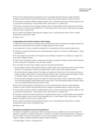 PHOTOSHOP CS3 165
                                                                                                                     Guia do Usuário




5 Para remover automaticamente uma projeção de cor em uma imagem de destino, selecione a opção Neutralizar.
Verifique se a opção Visualizar está selecionada para que a imagem seja atualizada enquanto os ajustes forem feitos.
6 Para aumentar ou diminuir o brilho na imagem de destino, mova o controle Luminescência. Se preferir, digite um valor
na caixa de texto Luminescência. O valor máximo é 200, o valor mínimo é 1 e o padrão é 100.
7 Para ajustar a saturação de cores na imagem de destino, ajuste o controle deslizante de Intensidade da Cor. Se preferir,
digite um valor na caixa de texto Intensidade da Cor. O valor máximo é 200, o valor mínimo é 1 (que produz uma imagem
em tons de cinza) e o padrão é 100.
8 Para controlar a intensidade do ajuste aplicado à imagem, mova o controle deslizante Atenuar. Mover o controle
deslizante para a direita reduz o ajuste.
9 Clique em OK.

Correspondência da cor de duas camadas na mesma imagem
1 (Opcional) Crie uma seleção na camada que deseja corresponder. Isso é útil ao corresponder uma região específica (por
exemplo, tons de pele faciais) de uma camada a uma região específica de outra camada.
Se uma seleção não for criada, o comando Corresponder Cor corresponderá as cores da camada de origem inteira.

2 Verifique se a camada que deseja direcionar (à qual deseja aplicar o ajuste de cor) está ativa e escolha Imagem > Ajustes
> Corresponder Cor.
3 No menu Origem da área Estatísticas de Imagem da caixa de diálogo Corresponder Cor, verifique se a imagem nesse
menu é igual à imagem de destino.
4 Utilize o menu Camada para escolher a camada cujas cores deseja corresponder. Também é possível escolher Mescladas
no menu Camada para corresponder as cores de todas as camadas.
5 Se uma seleção tiver sido criada na imagem, siga um ou mais destes procedimentos:
• Na área Imagem de Destino, selecione Ignorar Seleção ao Aplicar Ajuste se estiver aplicando o ajuste em toda a camada
  de destino. Essa opção ignora a seleção da camada de destino e aplica o ajuste à toda a camada de destino.
• Na área Estatísticas de Imagem, selecione Usar Seleção na Origem para Calcular Cores se tiver criado uma seleção na
  imagem de origem e quiser utilizar a cor nessa seleção para calcular o ajuste. Cancele essa opção para ignorar a seleção
  na camada de origem e utilizar as cores em toda a camada de origem para calcular o ajuste.
• Na área Estatísticas de Imagem, selecione Usar Seleção no Destino para Calcular o Ajuste se apenas quiser utilizar as
  cores na área selecionada da camada de destino para calcular o ajuste. Cancele essa opção para ignorar a seleção e utilizar
  as cores da camada de destino inteira para calcular o ajuste.
6 Para remover automaticamente uma projeção de cor em uma camada de destino, selecione a opção Neutralizar.
Verifique se a opção Visualizar está selecionada para que a imagem seja atualizada enquanto os ajustes forem feitos.
7 Para aumentar ou diminuir o brilho na camada de destino, mova o controle Luminescência. Se preferir, digite um valor
na caixa de texto Luminescência. O valor máximo é 200, o valor mínimo é 1 e o padrão é 100.
8 Para ajustar o intervalo dos valores de pixel da cor na camada de destino, ajuste o controle deslizante de Intensidade da
Cor. Se preferir, digite um valor na caixa de texto Intensidade da Cor. O valor máximo é 200, o valor mínimo é 1 (que
produz uma imagem em tons de cinza) e o padrão é 100.
9 Para controlar a intensidade do ajuste aplicado à imagem, mova o controle deslizante Atenuar. Mover o controle
deslizante para a direita reduz a intensidade de ajuste.
10 Clique em OK.

Remoção de uma projeção de cores com Corresponder Cor
O comando Corresponder Cor pode ajustar o brilho, a saturação de cores e o equilíbrio de cores em uma imagem. Os
algoritmos avançados no comando Corresponder Cor oferecem a você melhor controle da luminescência e componentes
de cor da imagem. Como você está ajustando a cor em uma única imagem em vez de corresponder as cores entre duas
imagens, a imagem corrigida corresponde à imagem de origem e de destino.

1 Escolha Imagem > Ajustes > Corresponder Cor.
 