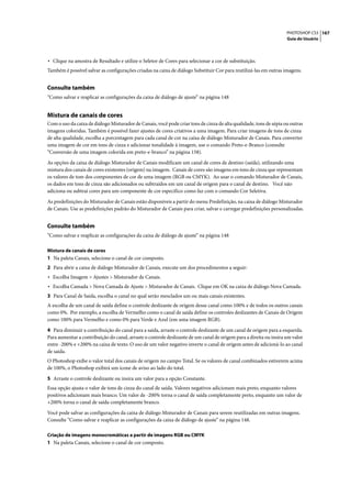 PHOTOSHOP CS3 167
                                                                                                                    Guia do Usuário




• Clique na amostra de Resultado e utilize o Seletor de Cores para selecionar a cor de substituição.
Também é possível salvar as configurações criadas na caixa de diálogo Substituir Cor para reutilizá-las em outras imagens.


Consulte também
“Como salvar e reaplicar as configurações da caixa de diálogo de ajuste” na página 148


Mistura de canais de cores
Com o uso da caixa de diálogo Misturador de Canais, você pode criar tons de cinza de alta qualidade, tons de sépia ou outras
imagens coloridas. Também é possível fazer ajustes de cores criativos a uma imagem. Para criar imagens de tons de cinza
de alta qualidade, escolha a porcentagem para cada canal de cor na caixa de diálogo Misturador de Canais. Para converter
uma imagem de cor em tons de cinza e adicionar tonalidade à imagem, use o comando Preto-e-Branco (consulte
“Conversão de uma imagem colorida em preto-e-branco” na página 158).

As opções da caixa de diálogo Misturador de Canais modificam um canal de cores de destino (saída), utilizando uma
mistura dos canais de cores existentes (origem) na imagem. Canais de cores são imagens em tons de cinza que representam
os valores de tom dos componentes de cor de uma imagem (RGB ou CMYK). Ao usar o comando Misturador de Canais,
os dados em tons de cinza são adicionados ou subtraídos em um canal de origem para o canal de destino. Você não
adiciona ou subtrai cores para um componente de cor específico como faz com o comando Cor Seletiva.
As predefinições do Misturador de Canais estão disponíveis a partir do menu Predefinição, na caixa de diálogo Misturador
de Canais. Use as predefinições padrão do Misturador de Canais para criar, salvar e carregar predefinições personalizadas.


Consulte também
“Como salvar e reaplicar as configurações da caixa de diálogo de ajuste” na página 148

Mistura de canais de cores
1 Na paleta Canais, selecione o canal de cor composto.
2 Para abrir a caixa de diálogo Misturador de Canais, execute um dos procedimentos a seguir:
• Escolha Imagem > Ajustes > Misturador de Canais.
• Escolha Camada > Nova Camada de Ajuste > Misturador de Canais. Clique em OK na caixa de diálogo Nova Camada.
3 Para Canal de Saída, escolha o canal no qual serão mesclados um ou mais canais existentes.
A escolha de um canal de saída define o controle deslizante de origem desse canal como 100% e de todos os outros canais
como 0%. Por exemplo, a escolha de Vermelho como o canal de saída define os controles deslizantes de Canais de Origem
como 100% para Vermelho e como 0% para Verde e Azul (em uma imagem RGB).

4 Para diminuir a contribuição do canal para a saída, arraste o controle deslizante de um canal de origem para a esquerda.
Para aumentar a contribuição do canal, arraste o controle deslizante de um canal de origem para a direita ou insira um valor
entre -200% e +200% na caixa de texto. O uso de um valor negativo inverte o canal de origem antes de adicioná-lo ao canal
de saída.
O Photoshop exibe o valor total dos canais de origem no campo Total. Se os valores de canal combinados estiverem acima
de 100%, o Photoshop exibirá um ícone de aviso ao lado do total.

5 Arraste o controle deslizante ou insira um valor para a opção Constante.
Essa opção ajusta o valor de tons de cinza do canal de saída. Valores negativos adicionam mais preto, enquanto valores
positivos adicionam mais branco. Um valor de -200% torna o canal de saída completamente preto, enquanto um valor de
+200% torna o canal de saída completamente branco.

Você pode salvar as configurações da caixa de diálogo Misturador de Canais para serem reutilizadas em outras imagens.
Consulte “Como salvar e reaplicar as configurações da caixa de diálogo de ajuste” na página 148.

Criação de imagens monocromáticas a partir de imagens RGB ou CMYK
1 Na paleta Canais, selecione o canal de cor composto.
 