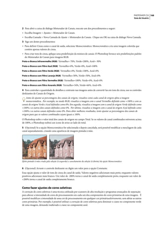 PHOTOSHOP CS3 168
                                                                                                                     Guia do Usuário




2 Para abrir a caixa de diálogo Misturador de Canais, execute um dos procedimentos a seguir:
• Escolha Imagem > Ajustes > Misturador de Canais.
• Escolha Camada > Nova Camada de Ajuste > Misturador de Canais. Clique em OK na caixa de diálogo Nova Camada.
3 Siga um destes procedimentos:
• Para definir Cinza como o canal de saída, selecione Monocromático. Monocromático cria uma imagem colorida que
  contém apenas valores de cinza.
• Para criar tons de cinza, aplique uma predefinição da mistura de canais. O Photoshop fornece seis predefinições padrão
  do Misturador de Canais para imagens RGB:
Preto-e-Branco Infravermelho (RGB) Vermelho=-70%, Verde=200%, Azul=-30%

Preto-e-Branco com Filtro Azul (RGB) Vermelho=0%, Verde=0%, Azul=100%

Preto-e-Branco com Filtro Verde (RGB) Vermelho=0%, Verde=100%, Azul=0%

Preto-e-Branco com Filtro Laranja (RGB) Vermelho=50%, Verde=50%, Azul=0%

Preto-e-Branco com Filtro Vermelho (RGB) Vermelho=100%, Verde=0%, Azul=0%

Preto-e-Branco com Filtro Amarelo (RGB) Vermelho=34%, Verde=66%, Azul=0%

4 Para controlar a quantidade de detalhes e contraste nas imagens antes de convertê-las em tons de cinza, use os controles
deslizantes de Canais de Origem.
    Antes de ajustar as porcentagens dos canais de origem, visualize como cada canal de origem afeta a imagem
    monocromática. Por exemplo, no modo RGB, visualize a imagem com o canal Vermelho definido como +100% e com os
canais de origem Verde e Azul definidos como 0%. Em seguida, visualize a imagem com o canal de origem Verde definido como
+100% e os outros dois canais definidos como 0%. Por último, visualize a imagem com o canal de origem Azul definido como
+100% e os outros canais definidos como 0%. Para obter melhores resultados, tente ajustar as porcentagens dos canais de
origem para que os valores combinados sejam iguais a 100%.

O Photoshop exibe o valor total dos canais de origem no campo Total. Se os valores de canal combinados estiverem acima
de 100%, o Photoshop exibirá um ícone de aviso ao lado do total.

5 (Opcional) Se a opção Monocromático for selecionada e depois cancelada, será possível modificar a mesclagem de cada
canal separadamente, criando uma aparência de imagem pintada à mão.




Efeito pintado à mão criado pela seleção (à esquerda) e cancelamento da seleção (à direita) da opção Monocromático


6 (Opcional) Arraste o controle deslizante ou digite um valor para a opção Constante.
Essa opção ajusta o valor de tons de cinza do canal de saída. Valores negativos adicionam mais preto, enquanto valores
positivos adicionam mais branco. Um valor de -200% torna o canal de saída completamente preto, enquanto um valor de
+200% torna o canal de saída completamente branco.


Como fazer ajustes de cores seletivas
A correção de cores seletivas é uma técnica utilizada por scanners de alta resolução e programas avançados de separação
para alterar a intensidade de cores de processamento em cada um dos componentes de cores primárias de uma imagem. É
possível modificar a intensidade de uma cor de processamento em qualquer cor primáriaseletivamente, sem afetar as outras
cores primárias. Por exemplo, é possível utilizar a correção de cores seletivas para diminuir o ciano no componente verde
de uma imagem, deixando inalterado o ciano no componente azul.
 