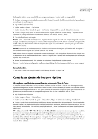 PHOTOSHOP CS3 169
                                                                                                                    Guia do Usuário




Embora a Cor Seletiva use as cores CMYK para corrigir uma imagem, é possível usá-la em imagens RGB.

1 Verifique se o canal composto está selecionado na paleta Canais. O comando Cor Seletiva está disponível apenas durante
a visualização do canal composto.
2 Siga um destes procedimentos:
• Escolha Imagem > Ajustes > Cor Seletiva.
• Escolha Camada > Nova Camada de Ajuste > Cor Seletiva. Clique em OK na caixa de diálogo Nova Camada.
3 Escolha a cor que deseja ajustar no menu Cores localizado na parte superior da caixa de diálogo. Conjuntos de cores
consistem nas cores primárias aditivas e subtrativas, além dos tons brancos, neutros e pretos.
4 Para Método, selecione uma opção:
Relativo Altera a intensidade existente de ciano, magenta, amarelo ou preto de acordo com sua porcentagem do total. Por
exemplo, se você iniciar com um pixel que contenha 50% de magenta e adicionar 10%, 5% será adicionado ao magenta (10%
de 50% = 5%) para obter um total de 55% de magenta. (Essa opção não ajusta o branco especular puro, que não contém
componentes de cor.)
Absoluto Ajusta a cor em valores absolutos. Por exemplo, se você iniciar com um pixel que contenha 50% de magenta e
adicionar 10%, a tinta magenta será definida como um total de 60%.

Nota: o ajuste baseia-se no grau de proximidade de uma cor em relação a uma das opções no menu Cores. Por exemplo, 50%
de magenta está em um ponto intermediário entre o branco e o magenta puro e receberá uma mistura proporcional de correções
definidas para as duas cores.

5 Arraste os controles deslizantes para aumentar ou diminuir os componentes da cor selecionada.
Também é possível salvar as configurações criadas na caixa de diálogo Cor Seletiva para reutilizá-las em outras imagens.


Consulte também
“Como salvar e reaplicar as configurações da caixa de diálogo de ajuste” na página 148




Como fazer ajustes de imagem rápidos
Alteração do equilíbrio de cores utilizando o comando Filtro de Fotos
O comando Filtro de Fotos imita a técnica de colocar um filtro colorido em frente à lente de uma câmera para ajustar o
equilíbrio e a temperatura de cores da luz refletida através da lente e a técnica de exposição do filme. Esse comando também
permite escolher uma predefinição de cor para aplicar um ajuste de matiz a uma imagem. Se quiser aplicar um ajuste de cor
personalizado, o comando Filtro de Fotos permite especificar uma cor com o Seletor de Cores da Adobe.

1 Siga um destes procedimentos:
• Escolha Imagem > Ajustes > Filtro de Fotos.
• Escolha Camada > Nova Camada de Ajuste > Filtro de Fotos. Clique em OK na caixa de diálogo Nova Camada.
2 Escolha a cor do filtro, personalizado ou predefinido, na caixa de diálogo Filtro de Fotos. Para um filtro personalizado,
selecione a opção Cor, clique no quadrado de cores e utilize o Seletor de Cores da Adobe para especificar uma cor para um
filtro de cores personalizado. Para um filtro predefinido, selecione a opção Filtro e escolha uma destas predefinições no
menu Filtro:
Filtro de Aquecimento (85 e LBA) e Filtro de Resfriamento (80 e LBB) Filtros de conversão de cores que ajustam o equilíbrio
de branco em uma imagem. Se uma imagem tiver sido fotografada com uma temperatura de cor mais baixa da luz
(amarelada), o Filtro de Resfriamento (80) tornará as cores da imagem mais azuis para compensar a temperatura de cor
mais baixa da luz ambiente. De forma oposta, se a fotografia tiver sido tirada com uma temperatura de cor mais alta da luz
(azulada), o Filtro de Aquecimento (85) tornará as cores da imagem mais quentes para compensar a temperatura de cor
mais alta da luz ambiente.
 