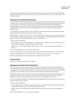 PHOTOSHOP CS3 171
                                                                                                                     Guia do Usuário




Arrastar para a esquerda diminui o nível e arrastar para a direita faz com que ele aumente. O número à direita de cada valor
do controle deslizante reflete o valor de brilho ou de contraste. Os valores podem variar de -150 a +150 para Brilho, -50 a
+100 para Contraste.


Aplicação do comando Níveis Automáticos
O comando Níveis Automáticos ajusta automaticamente o ponto preto e o ponto branco em uma imagem. Ele corta uma
parte das sombras e dos realces em cada canal e faz o mapeamento dos pixels mais claros e mais escuros em cada canal de
cor para o branco puro (nível 255) e o preto puro (nível 0). Os valores de pixels intermediários são redistribuídos
proporcionalmente. Como resultado, o uso dos Níveis Automáticos aumenta o contraste em uma imagem usando uma
imagem de pixels Como Níveis Automáticos ajusta individualmente cada canal de cores, ele pode remover ou gerar
projeções de cores.

O comando Níveis Automáticos proporciona bons resultados em determinadas imagens com uma distribuição média de
valores de pixels que necessitam de um aumento simples no contraste.

Nota: por padrão, o comando Níveis Automáticos corta os pixels pretos e brancos em 0,1%, ou seja, ignora os primeiros 0,1%
das extremidades ao identificar os pixels mais claros e mais escuros da imagem. As configurações padrão de Níveis Automáticos
podem ser alteradas na caixa de diálogo Opções de Correção Automática de Cor.

1 Siga um destes procedimentos:
• Escolha Imagem > Ajustes > Níveis Automáticos. A aplicação de Níveis Automáticos é feita automaticamente com essa
  opção. Não é possível ajustar nenhuma das opções nas etapas a seguir.
• Escolha Camada > Nova Camada de Ajuste e selecione Níveis ou Curvas. Clique em OK na caixa de diálogo Nova
  Camada.
2 Na caixa de diálogo Níveis ou Curvas, clique no botão Opção.
3 Na caixa de diálogo Opções de Correção Automática de Cor, selecione Melhorar Contraste por Canal em Algoritmos.
4 Ajuste a intensidade de valores de sombra e de realce cortados e ajuste a cor de destino para os tons médios.
5 Clique em OK para fechar as caixas de diálogo abertas para aplicar Níveis Automáticos.


Consulte também
“Definição de opções de ajuste automático” na página 172


Aplicação do comando Contraste Automático
O comando Contraste Automático ajusta o contraste da imagem automaticamente. Como esse comando não ajusta os
canais individualmente, não gera ou remove projeções de cores. Ele corta os valores de sombra e de realce de uma imagem
e, em seguida, faz o mapeamento dos pixels mais claros e mais escuros restantes na imagem para o branco puro (nível 255)
e o preto puro (nível 0). Isso faz com que os realces pareçam mais claros e as sombras pareçam mais escuras.

Por padrão, ao identificar os pixels mais claros e mais escuros em uma imagem, o comando Contraste Automático corta os
pixels brancos e pretos em 0,5%, ou seja, ignora os primeiros 0,5% das extremidades. É possível alterar esse padrão
utilizando as Opções de Correção Automática de Cor localizadas nas caixas de diálogo Níveis e Curvas.

O Contraste Automático pode melhorar a aparência de muitas imagens fotográficas ou de tons contínuos. No entanto, não
melhora as imagens de cores uniformes.

1 Siga um destes procedimentos:
• Escolha Imagem > Ajustes > Contraste Automático. A aplicação do Contraste Automático é feita automaticamente com
  essa opção. Não é possível ajustar nenhuma das opções nas etapas a seguir.
• Escolha Camada > Nova Camada de Ajuste e selecione Níveis ou Curvas. Clique em OK na caixa de diálogo Nova
  Camada.
2 Na caixa de diálogo Níveis ou Curvas, clique no botão Opção.
 