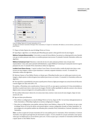 PHOTOSHOP CS3 173
                                                                                                                            Guia do Usuário




A
B
C




D




Caixa de diálogo Opções de Correção Automática de Cor
A. Opção de Contraste Automático B. Opção Níveis Automáticos C. Opção Cor Automática D. Defina as cores de destino, o ponto preto e o
ponto branco


1 Clique no botão Opções da caixa de diálogo Níveis ou Curvas.
2 Especifique o algoritmo a ser utilizado pelo Photoshop para ajustar a faixa geral de tons de uma imagem:
Melhorar Contraste Monocromático Corta todos os canais de forma idêntica. Isso preserva a relação geral de cores, fazendo
com que os realces pareçam mais claros e as sombras pareçam mais escuras. O comando Contraste Automático utiliza esse
algoritmo.
Melhorar Contraste por Canal Maximiza o intervalo de tons em cada canal para produzir uma correção mais
surpreendente. Como cada canal é ajustado individualmente, a opção Melhorar Contraste por Canal pode remover ou gerar
projeções de cores. O comando Níveis Automáticos utiliza esse algoritmo.
Localizar Cores Claras e Escuras A opção Localizar Cores Claras e Escuras localiza a média de pixels mais claros e mais
escuros em uma imagem e utiliza-os para maximizar o contraste, enquanto minimiza o recorte. O comando Cor
Automática utiliza esse algoritmo.

3 Selecione Ajustar os Tons Médios Neutros, se desejar que o Photoshop localize uma cor média quase neutra em uma
imagem, e depois ajuste os valores de gama (tons médios) para tornar a cor neutra. O comando Cor Automática utiliza esse
algoritmo.
4 Para especificar a quantidade de corte para os pixels pretos e brancos, digite porcentagens nas caixas de texto de Recortar.
Convém digitar um valor entre 0,0% e 1%.
Por padrão, o Photoshop corta os pixels pretos e brancos em 0,1%, ou seja, ignora os primeiros 0,1% das extremidades ao
identificar os pixels mais claros e mais escuros da imagem. Devido à melhor qualidade de saída dos scanners e das câmeras
digitais atuais, essas porcentagens de corte padrão podem ser muito altas.

5 Para atribuir (direcionar) valores de cor às áreas mais claras, neutras e mais escuras de uma imagem, clique em uma
amostra de cores.
6 Siga um destes procedimentos:
• Para utilizar as configurações na caixa de diálogo Níveis ou Curvas, clique em OK. Se você clicar subseqüentemente no
    botão Automático, o Photoshop reaplicará as mesmas configurações à imagem.
• Para salvar as configurações como padrão, selecione Salvar como Padrões e clique em OK. Na próxima vez que a caixa
    de diálogo Níveis ou Curvas for aberta, será possível aplicar a mesma configuração clicando no botão Automático. As
    porcentagens de corte padrão também são utilizadas pelos comandos Níveis Automáticos, Contraste Automático e Cor
    Automática.
Nota: ao salvar as opções de Correção Automática de Cor como padrões para Cor Automática, Níveis Automáticos e Contraste
Automático, não importa qual algoritmo foi selecionado na etapa 2. Os três comandos de correção automática usam apenas
valores que você definiu para as cores de destino e para corte. A única exceção é que o comando Cor Automática também utiliza
a opção Ajustar os Tons Médios Neutros.
 