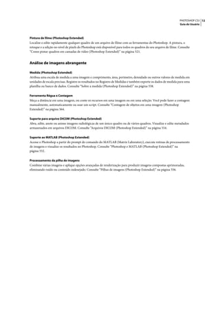 PHOTOSHOP CS3 12
                                                                                                                  Guia do Usuário




Pintura de filme (Photoshop Extended)
Localize e edite rapidamente qualquer quadro de um arquivo de filme com as ferramentas do Photoshop. A pintura, o
retoque e a edição no nível de pixels do Photoshop está disponível para todos os quadros do seu arquivo de filme. Consulte
“Como pintar quadros em camadas de vídeo (Photoshop Extended)” na página 521.


Análise de imagens abrangente

Medida (Photoshop Extended)
Atribua uma escala de medida a uma imagem e comprimento, área, perímetro, densidade ou outros valores de medida em
unidades de escala precisas. Registre os resultados no Registro de Medidas e também exporte os dados de medida para uma
planilha ou banco de dados. Consulte “Sobre a medida (Photoshop Extended)” na página 558.

Ferramenta Régua e Contagem
Meça a distância em uma imagem, ou conte os recursos em uma imagem ou em uma seleção. Você pode fazer a contagem
manualmente, automaticamente ou usar um script. Consulte “Contagem de objetos em uma imagem (Photoshop
Extended)” na página 564.

Suporte para arquivo DICOM (Photoshop Extended)
Abra, edite, anote ou anime imagens radiológicas de um único quadro ou de vários quadros. Visualize e edite metadados
armazenados em arquivos DICOM. Consulte “Arquivos DICOM (Photoshop Extended)” na página 554.

Suporte ao MATLAB (Photoshop Extended)
Acesse o Photoshop a partir do prompt do comando do MATLAB (Matrix Laboratory), execute rotinas de processamento
de imagens e visualize os resultados no Photoshop. Consulte “Photoshop e MATLAB (Photoshop Extended)” na
página 552.

Processamento da pilha de imagens
Combine várias imagens e aplique opções avançadas de renderização para produzir imagens compostas aprimoradas,
eliminando ruído ou conteúdo indesejado. Consulte “Pilhas de imagens (Photoshop Extended)” na página 556.
 