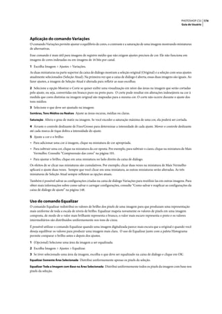 PHOTOSHOP CS3 174
                                                                                                                   Guia do Usuário




Aplicação do comando Variações
O comando Variações permite ajustar o equilíbrio de cores, o contraste e a saturação de uma imagem mostrando miniaturas
de alternativas.

Esse comando é mais útil para imagens de registro médio que não exigem ajustes precisos de cor. Ele não funciona em
imagens de cores indexadas ou em imagens de 16 bits por canal.

1 Escolha Imagem > Ajustes > Variações.
As duas miniaturas na parte superior da caixa de diálogo mostram a seleção original (Original) e a seleção com seus ajustes
atualmente selecionados (Seleção Atual). Na primeira vez que a caixa de diálogo é aberta, essas duas imagens são iguais. Ao
fazer ajustes, a imagem de Seleção Atual é alterada para refletir as suas escolhas.

2 Selecione a opção Mostrar o Corte se quiser exibir uma visualização em néon das áreas na imagem que serão cortadas
pelo ajuste, ou seja, convertidas em branco puro ou preto puro. O corte pode resultar em alterações indesejáveis na cor à
medida que cores distintas na imagem original são mapeadas para a mesma cor. O corte não ocorre durante o ajuste dos
tons médios.
3 Selecione o que deve ser ajustado na imagem:
Sombras, Tons Médios ou Realces Ajuste as áreas escuras, médias ou claras.

Saturação Altera o grau de matiz na imagem. Se você exceder a saturação máxima de uma cor, ela poderá ser cortada.

4 Arraste o controle deslizante de Fino/Grosso para determinar a intensidade de cada ajuste. Mover o controle deslizante
até cada marca de tique dobra a intensidade do ajuste.
5 Ajuste a cor e o brilho:
• Para adicionar uma cor à imagem, clique na miniatura de cor apropriada.
• Para subtrair uma cor, clique na miniatura da cor oposta. Por exemplo, para subtrair o ciano, clique na miniatura de Mais
  Vermelho. Consulte “Compreensão das cores” na página 101.
• Para ajustar o brilho, clique em uma miniatura no lado direito da caixa de diálogo.
Os efeitos de se clicar nas miniaturas são cumulativos. Por exemplo, clicar duas vezes na miniatura de Mais Vermelho
aplicará o ajuste duas vezes. Sempre que você clicar em uma miniatura, as outras miniaturas serão alteradas. As três
miniaturas de Seleção Atual sempre refletem as opções atuais.

Também é possível salvar as configurações criadas na caixa de diálogo Variações para reutilizá-las em outras imagens. Para
obter mais informações sobre como salvar e carregar configurações, consulte “Como salvar e reaplicar as configurações da
caixa de diálogo de ajuste” na página 148.


Uso do comando Equalizar
O comando Equalizar redistribui os valores de brilho dos pixels de uma imagem para que produzam uma representação
mais uniforme de toda a escala de níveis de brilho. Equalizar mapeia novamente os valores de pixels em uma imagem
composta, de modo de o valor mais brilhante representa o branco, o valor mais escuro representa o preto e os valores
intermediários são distribuídos uniformemente nos tons de cinza.

É possível utilizar o comando Equalizar quando uma imagem digitalizada parece mais escura que a original e quando você
deseja equilibrar os valores para produzir uma imagem mais clara. O uso de Equalizar junto com a paleta Histograma
permite comparar o brilho antes e depois dos ajustes.

1 (Opcional) Selecione uma área da imagem a ser equalizada.
2 Escolha Imagem > Ajustes > Equalizar.
3 Se tiver selecionado uma área da imagem, escolha o que deve ser equalizado na caixa de diálogo e clique em OK:
Equalizar Somente Área Selecionada Distribui uniformemente apenas os pixels da seleção.

Equalizar Toda a Imagem com Base na Área Selecionada Distribui uniformemente todos os pixels da imagem com base nos
pixels da seleção.
 