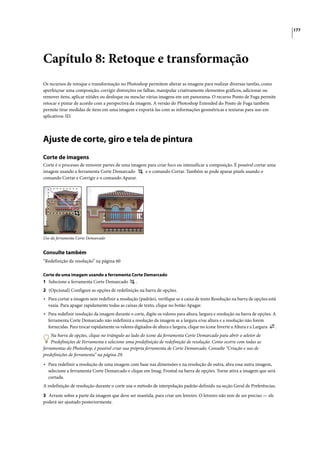 177




Capítulo 8: Retoque e transformação
Os recursos de retoque e transformação no Photoshop permitem alterar as imagens para realizar diversas tarefas, como
aperfeiçoar uma composição, corrigir distorções ou falhas, manipular criativamente elementos gráficos, adicionar ou
remover itens, aplicar nitidez ou desfoque ou mesclar várias imagens em um panorama. O recurso Ponto de Fuga permite
retocar e pintar de acordo com a perspectiva da imagem. A versão do Photoshop Extended do Ponto de Fuga também
permite tirar medidas de itens em uma imagem e exportá-las com as informações geométricas e texturas para uso em
aplicativos 3D.




Ajuste de corte, giro e tela de pintura
Corte de imagens
Corte é o processo de remover partes de uma imagem para criar foco ou intensificar a composição. É possível cortar uma
imagem usando a ferramenta Corte Demarcado        e o comando Cortar. Também se pode aparar pixels usando o
comando Cortar e Corrigir e o comando Aparar.




Uso da ferramenta Corte Demarcado


Consulte também
“Redefinição da resolução” na página 60

Corte de uma imagem usando a ferramenta Corte Demarcado
1 Selecione a ferramenta Corte Demarcado          .
2 (Opcional) Configure as opções de redefinição na barra de opções.
• Para cortar a imagem sem redefinir a resolução (padrão), verifique se a caixa de texto Resolução na barra de opções está
  vazia. Para apagar rapidamente todas as caixas de texto, clique no botão Apagar.
• Para redefinir resolução da imagem durante o corte, digite os valores para altura, largura e resolução na barra de opções. A
  ferramenta Corte Demarcado não redefinirá a resolução da imagem se a largura e/ou altura e a resolução não forem
  fornecidas. Para trocar rapidamente os valores digitados de altura e largura, clique no ícone Inverte a Altura e a Largura   .
    Na barra de opções, clique no triângulo ao lado do ícone da ferramenta Corte Demarcado para abrir o seletor de
    Predefinições de Ferramenta e selecione uma predefinição de redefinição de resolução. Como ocorre com todas as
ferramentas do Photoshop, é possível criar sua própria ferramenta de Corte Demarcado. Consulte “Criação e uso de
predefinições de ferramenta” na página 29.

• Para redefinir a resolução de uma imagem com base nas dimensões e na resolução de outra, abra essa outra imagem,
  selecione a ferramenta Corte Demarcado e clique em Imag. Frontal na barra de opções. Torne ativa a imagem que será
  cortada.
A redefinição de resolução durante o corte usa o método de interpolação padrão definido na seção Geral de Preferências.

3 Arraste sobre a parte da imagem que deve ser mantida, para criar um letreiro. O letreiro não tem de ser preciso — ele
poderá ser ajustado posteriormente.
 