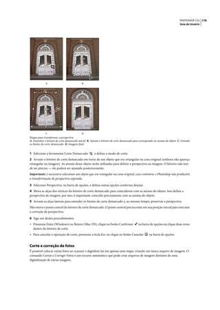 PHOTOSHOP CS3 179
                                                                                                                                   Guia do Usuário




              A                              B




              C                              D
Etapas para transformar a perspectiva
A. Desenhar o letreiro de corte demarcado inicial B. Ajustar o letreiro de corte demarcado para corresponder às arestas do objeto C. Estenda
os limites do corte demarcado D. Imagem final


1 Selecione a ferramenta Corte Demarcado                e defina o modo de corte.
2 Arraste o letreiro de corte demarcado em torno de um objeto que era retangular na cena original (embora não apareça
retangular na imagem). As arestas desse objeto serão utilizadas para definir a perspectiva na imagem. O letreiro não tem
de ser preciso — ele poderá ser ajustado posteriormente.
Importante: é necessário selecionar um objeto que era retangular na cena original, caso contrário, o Photoshop não produzirá
a transformação de perspectiva esperada.

3 Selecione Perspectiva, na barra de opções, e defina outras opções conforme desejar.
4 Mova as alças dos vértices do letreiro de corte demarcado para coincidirem com as arestas do objeto. Isso define a
perspectiva da imagem; por isso, é importante coincidir precisamente com as arestas do objeto.
5 Arraste as alças laterais para estender os limites de corte demarcado e, ao mesmo tempo, preservar a perspectiva.
Não mova o ponto central do letreiro de corte demarcado. O ponto central precisa estar em sua posição inicial para executar
a correção da perspectiva.

6 Siga um destes procedimentos:
• Pressione Enter (Windows) ou Return (Mac OS), clique no botão Confirmar                      na barra de opções ou clique duas vezes
   dentro do letreiro de corte.
• Para cancelar a operação de corte, pressione a tecla Esc ou clique no botão Cancelar                  na barra de opções.


Corte e correção de fotos
É possível colocar várias fotos no scanner e digitalizá-las em apenas uma etapa, criando um único arquivo de imagem. O
comando Cortar e Corrigir Fotos é um recurso automático que pode criar arquivos de imagem distintos de uma
digitalização de várias imagens.
 