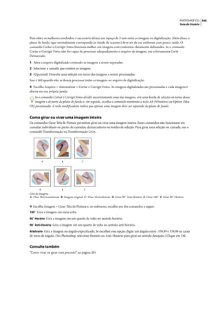 PHOTOSHOP CS3 180
                                                                                                                           Guia do Usuário




Para obter os melhores resultados, é necessário deixar um espaço de 3 mm entre as imagens na digitalização. Além disso, o
plano de fundo (que normalmente corresponde ao fundo do scanner) deve ser de cor uniforme com pouco ruído. O
comando Cortar e Corrigir Fotos funciona melhor em imagens com contornos claramente delineados. Se o comando
Cortar e Corrigir Fotos não for capaz de processar adequadamente o arquivo de imagem, use a ferramenta Corte
Demarcado.

1 Abra o arquivo digitalizado contendo as imagens a serem separadas.
2 Selecione a camada que contém as imagens.
3 (Opcional) Desenhe uma seleção em torno das imagens a serem processadas.
Isso é útil quando não se deseja processar todas as imagens no arquivo de digitalização.
4 Escolha Arquivo > Automatizar > Cortar e Corrigir Fotos. As imagens digitalizadas são processadas e cada imagem é
aberta em sua própria janela.
   Se o comando Cortar e Corrigir Fotos dividir incorretamente uma das imagens, crie uma borda de seleção em torno dessa
   imagem e de parte do plano de fundo e, em seguida, escolha o comando mantendo a tecla Alt (Windows) ou Option (Mac
OS) pressionada. A tecla modificadora indica que apenas uma imagem deve ser separada do plano de fundo.


Como girar ou virar uma imagem inteira
Os comandos Girar Tela de Pintura permitem girar ou virar uma imagem inteira. Esses comandos não funcionam em
camadas individuais ou partes de camadas, demarcadores ou bordas de seleção. Para girar uma seleção ou camada, use o
comando Transformação ou Transformação Livre.




            A             B                C




        D                 E                    F
Giro de imagens
A. Virar Horizontalmente B. Imagem original C. Virar Verticalmente D. Girar 90˚ Anti-Horário E. Girar 180˚ F. Girar 90˚ Horário


❖ Escolha Imagem > Girar Tela de Pintura e, no submenu, escolha um dos comandos a seguir:
180˚ Gira a imagem em meia volta.

90˚ Horário Gira a imagem em um quarto de volta no sentido horário.

90˚ Anti-Horário Gira a imagem em um quarto de volta no sentido anti-horário.

Arbitrário Gira a imagem no ângulo especificado. Se escolher essa opção, digite um ângulo entre -359,99 e 359,99 na caixa
de texto de ângulo. (No Photoshop, selecione Horário ou Anti-Horário para girar no sentido desejado.) Clique em OK.


Consulte também
“Como virar ou girar com precisão” na página 201
 
