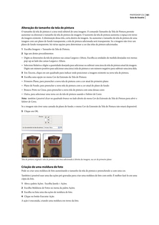 PHOTOSHOP CS3 181
                                                                                                                   Guia do Usuário




Alteração do tamanho da tela de pintura
O tamanho da tela de pintura é a área total editável de uma imagem. O comando Tamanho da Tela de Pintura permite
aumentar ou diminuir o tamanho da tela de pintura da imagem. O aumento da tela de pintura aumenta o espaço em torno
da imagem existente. A diminuição dessa tela, corta dentro da imagem. Ao aumentar o tamanho da tela de pintura de uma
imagem com um plano de fundo transparente, a tela de pintura adicionada será transparente. Se a imagem não tiver um
plano de fundo transparente, há várias opções para determinar a cor das telas de pintura adicionadas.

1 Escolha Imagem > Tamanho da Tela de Pintura.
2 Siga um destes procedimentos:
• Digite as dimensões da tela de pintura nas caixas Largura e Altura. Escolha as unidades de medida desejadas nos menus
   pop-up ao lado das caixas Largura e Altura.
• Selecione Relativa e digite a quantidade desejada para adicionar ou subtrair uma área da tela de pintura atual da imagem.
   Digite um número positivo para adicionar uma área à tela de pintura e um número negativo para subtrair uma área dela.
3 Em Âncora, clique em um quadrado para indicar onde posicionar a imagem existente na nova tela de pintura.
4 Escolha uma opção no menu Cor da Extensão da Tela de Pintura:
• Primeiro Plano, para preencher a nova tela de pintura com a cor atual do primeiro plano
• Plano de Fundo, para preencher a nova tela de pintura com a cor atual do plano de fundo
• Branco, Preto ou Cinza, para preencher a nova tela de pintura com uma dessas cores
• Outra, para selecionar uma nova cor da tela de pintura usando o Seletor de Cores
Nota: também é possível clicar no quadrado branco no lado direito do menu Cor da Extensão da Tela de Pintura para abrir o
Seletor de Cores.
Se a imagem não tiver uma camada de plano de fundo, o menu Cor da Extensão da Tela de Pintura não estará disponível.

5 Clique em OK.




Tela de pintura original e tela de pintura com área adicionada à direita da imagem, na cor do primeiro plano


Criação de uma moldura de foto
Pode-se criar uma moldura de foto aumentando o tamanho da tela de pintura e preenchendo-a com uma cor.

Também é possível usar uma das ações pré-gravadas para criar uma moldura de foto com estilo. É melhor fazê-lo em uma
cópia da foto.

1 Abra a paleta Ações. Escolha Janela > Ações.
2 Escolha Molduras de Fotos no menu da paleta Ações.
3 Escolha na lista uma das ações de moldura de foto.
4 Clique no botão Executar Ação.
A ação é executada, criando uma moldura em torno da foto.
 