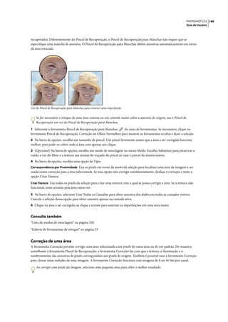PHOTOSHOP CS3 186
                                                                                                                   Guia do Usuário




recuperados. Diferentemente do Pincel de Recuperação, o Pincel de Recuperação para Manchas não requer que se
especifique uma mancha de amostra. O Pincel de Recuperação para Manchas obtém amostras automaticamente em torno
da área retocada.




Uso do Pincel de Recuperação para Manchas para remover uma imperfeição


    Se for necessário o retoque de uma área extensa ou um controle maior sobre a amostra de origem, use o Pincel de
    Recuperação em vez do Pincel de Recuperação para Manchas.

1 Selecione a ferramenta Pincel de Recuperação para Manchas     da caixa de ferramentas. Se necessário, clique na
ferramenta Pincel de Recuperação, Correção ou Olhos Vermelhos para mostrar as ferramentas ocultas e fazer a seleção.
2 Na barra de opções, escolha um tamanho de pincel. Um pincel levemente maior que a área a ser corrigida funciona
melhor, pois pode-se cobrir toda a área com apenas um clique.
3 (Opcional) Na barra de opções, escolha um modo de mesclagem no menu Modo. Escolha Substituir para preservar o
ruído, a cor do filme e a textura nas arestas do traçado do pincel ao usar o pincel de arestas suaves.
4 Na barra de opções, escolha uma opção de Tipo:
Correspondência por Proximidade Usa os pixels em torno da aresta da seleção para localizar uma área da imagem a ser
usada como correção para a área selecionada. Se essa opção não corrigir satisfatoriamente, desfaça a correção e tente a
opção Criar Textura.
Criar Textura Usa todos os pixels da seleção para criar uma textura com a qual se possa corrigir a área. Se a textura não
funcionar, tente arrastar pela área outra vez.

5 Na barra de opções, selecione Usar Todas as Camadas para obter amostra dos dados em todas as camadas visíveis.
Cancele a seleção dessa opção para obter amostra apenas na camada ativa.
6 Clique na área a ser corrigida ou clique e arraste para suavizar as imperfeições em uma área maior.


Consulte também
“Lista de modos de mesclagem” na página 320

“Galeria de ferramentas de retoque” na página 25


Correção de uma área
A ferramenta Correção permite corrigir uma área selecionada com pixels de outra área ou de um padrão. De maneira
semelhante à ferramenta Pincel de Recuperação, a ferramenta Correção faz com que a textura, a iluminação e o
sombreamento das amostras de pixels correspondam aos pixels de origem. Também é possível usar a ferramenta Correção
para clonar áreas isoladas de uma imagem. A ferramenta Correção funciona com imagens de 8 ou 16 bits por canal.

    Ao corrigir com pixels da imagem, selecione uma pequena área para obter o melhor resultado.
 