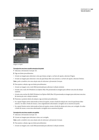 PHOTOSHOP CS3 187
                                                                                                                     Guia do Usuário




Uso da ferramenta Correção para substituir pixels




Imagem corrigida


Correção de uma área usando amostras de pixels
1 Selecione a ferramenta Correção           .
2 Siga um destes procedimentos:
• Arraste na imagem para selecionar a área que deseja corrigir e, na barra de opções, selecione Origem.
• Arraste na imagem para selecionar a área da qual deseja obter uma amostra e, na barra de opções, selecione Destino.
Nota: pode-se também criar uma seleção antes de selecionar a ferramenta Correção.

3 Para ajustar a seleção, siga um destes procedimentos:
• Arraste na imagem com a tecla Shift pressionada para adicionar à seleção existente.
• Arraste com a tecla Alt (Windows) ou Option (Mac OS) pressionada na imagem para subtrair uma área da seleção
   existente.
• Arraste com as teclas Alt+Shift (Windows) ou Option+Shift (Mac OS) pressionadas na imagem para selecionar uma área
   de intersecção com a seleção existente.
4 Posicione o ponteiro dentro da seleção e siga um destes procedimentos:
• Se a opção Origem estiver selecionada na barra de opções, arraste a borda de seleção até a área da qual deseja obter
   amostra. Ao soltar o botão do mouse, a área originalmente selecionada é corrigida com as amostras de pixels.
• Se a opção Destino estiver selecionada na barra de opções, arraste a borda de seleção até a área a ser corrigida. Ao soltar
   o botão do mouse, a nova área selecionada é corrigida com as amostras de pixels.

Correção de uma área usando um padrão
1 Selecione a ferramenta Correção           .
2 Arraste na imagem para selecionar a área a ser corrigida.
Nota: pode-se também criar uma seleção antes de selecionar a ferramenta Correção.

3 Para ajustar a seleção, siga um destes procedimentos:
• Arraste na imagem com a tecla Shift pressionada para adicionar à seleção existente.
 