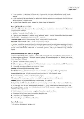 PHOTOSHOP CS3 188
                                                                                                                     Guia do Usuário




• Arraste com a tecla Alt (Windows) ou Option (Mac OS) pressionada na imagem para subtrair uma área da seleção
  existente.
• Arraste com as teclas Alt+Shift (Windows) ou Option+Shift (Mac OS) pressionadas na imagem para selecionar uma área
  de intersecção com a seleção existente.
4 Na paleta Padrão da barra de opções, selecione um padrão e clique em Usar Padrão.


Remoção de olhos vermelhos
A ferramenta Olhos Vermelhos remove os olhos vermelhos de pessoas ou animais e os reflexos brancos ou verdes nas fotos
de animais tiradas com flash.

1 Selecione a ferramenta Olhos Vermelhos         .
2 Clique nos olhos vermelhos. Se o resultado não for satisfatório, desfaça a correção; defina, na barra de opções, uma ou
mais das opções a seguir; e clique novamente nos olhos vermelhos:
Tamanho da Pupila Aumenta ou diminui a área afetada pela ferramenta Olhos Vermelhos.

Intensidade de Escurecimento Define o grau de escurecimento da correção.

    Os olhos vermelhos são causados por um reflexo do flash da câmera na retina. São mais freqüentes quando se tira fotos em
    um ambiente escuro, porque a íris está completamente aberta. Para evitar os olhos vermelhos, use o recurso da câmera para
redução de olhos vermelhos. Ou, melhor ainda, use uma unidade separada de flash que possa ser montada longe da lente da
câmera.


Substituição de cor nas áreas da imagem
A ferramenta Substituição de Cor simplifica a substituição de cores específicas na imagem. Pode-se pintar sobre uma cor
de destino com uma cor corretiva. A ferramenta Substituição de Cor não funciona em imagens nos modos de cores Bitmap,
Cores Indexadas ou Multicanal.

1 Selecione a ferramenta Substituição de Cor         .
2 Na barra de opções, escolha uma ponta de pincel. Geralmente, deve-se manter o modo de mesclagem definido como Cor.
3 Para a opção Amostras, escolha uma das alternativas a seguir:
Contínuo Obtém amostras continuamente ao arrastar.

Uma Vez Substitui a cor de destino somente em áreas que contenham a cor na qual você clicou primeiramente.

Amostra de Plano de Fundo Substitui somente áreas que contenham a cor atual do plano de fundo.

4 Para a opção Limites, selecione uma das alternativas a seguir:
Não-adjacente Não-adjacente, para substituir a amostra de cor sempre que ela ocorrer sob o ponteiro.

Adjacente Substitui as cores que são adjacentes à cor diretamente sob o ponteiro.

Indicação de Arestas Substitui as áreas ligadas com a amostra de cor, preservando melhor a nitidez das arestas da forma.

5 Em Tolerância, digite um valor de porcentagem (variando de 0 a 255) ou arraste o controle deslizante. Escolha uma
porcentagem baixa para substituir cores muito semelhantes ao pixel clicado ou aumente essa porcentagem para substituir
um intervalo mais amplo de cores.
6 Para definir uma aresta suave nas áreas corrigidas, selecione Suavização de Serrilhado.
7 Escolha uma cor de primeiro plano para substituir a cor indesejada.
8 Clique na cor a ser substituída na imagem.
9 Arraste na imagem para substituir a cor de destino.


Consulte também
“Lista de modos de mesclagem” na página 320
 