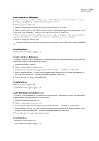 PHOTOSHOP CS3 189
                                                                                                                 Guia do Usuário




Como borrar áreas da imagem
A ferramenta Borrar simula o efeito causado por arrastar um dedo em tinta fresca. A ferramenta seleciona uma cor no
ponto em que o traçado começa e empurra-a na direção em que você arrasta.

1 Selecione a ferramenta Borrar       .
2 Na barra de opções, escolha uma ponta de pincel e opções para o modo de mesclagem.
3 Na barra de opções, selecione Usar Todas as Camadas, para borrar usando os dados de cores de todas as camadas visíveis.
Se essa opção estiver desmarcada, a ferramenta Borrar usará apenas as cores da camada ativa.
4 Na barra de opções, selecione Pintura a Dedo para borrar com a cor de primeiro plano no início de cada traçado. Se essa
opção não estiver selecionada, a ferramenta Borrar usará a cor sob o ponteiro no início de cada traçado.
5 Arraste na imagem para borrar os pixels.
   Pressione Alt (Windows) ou Option (Mac OS) ao arrastar com a ferramenta Borrar a fim de usar a opção Pintura a Dedo.



Consulte também
“Lista de modos de mesclagem” na página 320


Como borrar áreas da imagem
A ferramenta Desfoque suaviza as arestas sólidas ou reduz os detalhes de uma imagem. Quanto mais se pintar sobre uma
área com essa ferramenta, mais desfocada ela se tornará.

1 Selecione a ferramenta Desfoque         .
2 Na barra de opções, siga estes procedimentos:
• Escolha uma ponta de pincel e defina opções para o modo de mesclagem e a intensidade na barra de opções.
• Na barra de opções, selecione Usar Todas as Camadas para desfocar usando os dados de todas as camadas visíveis. Se
  essa opção estiver desmarcada, a ferramenta usará apenas os dados da camada ativa.
3 Arraste sobre a parte da imagem que será desfocada.


Consulte também
“Filtros de Desfoque” na página 363

“Lista de modos de mesclagem” na página 320


Ajuste da nitidez em áreas da imagem
A ferramenta Tornar Nítido aumenta o contraste nas arestas para melhorar a nitidez aparente. Quanto mais se pintar sobre
uma área com essa ferramenta, maior será o efeito de nitidez.

1 Selecione a ferramenta Tornar Nítido        .
2 Na barra de opções, siga estes procedimentos:
• Escolha uma ponta de pincel e defina opções para o modo de mesclagem e a intensidade na barra de opções.
• Na barra de opções, selecione Usar Todas as Camadas, para aplicar nitidez usando os dados de todas as camadas visíveis.
  Se essa opção não estiver selecionada, a ferramenta usará apenas os dados da camada ativa.
3 Arraste sobre a parte da imagem que deseja tornar nítida.


Consulte também
“Filtros Tornar Nítido” na página 367

“Lista de modos de mesclagem” na página 320
 
