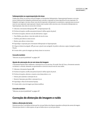PHOTOSHOP CS3 190
                                                                                                                   Guia do Usuário




Subexposição ou superexposição de áreas
Usadas para clarear ou escurecer áreas da imagem, as ferramentas Subexposição e Superexposição baseiam-se em uma
técnica tradicional dos fotógrafos profissionais para controlar a exposição em áreas específicas de uma impressão. Os
fotógrafos restringem a luz para clarear uma área da impressão (subexposição) ou aumentam a exposição para escurecer
áreas em uma impressão (superexposição). Quanto mais se pintar sobre uma área com a ferramenta Subexposição ou
Superexposição, mais clara ou escura ela se tornará.

1 Selecione a ferramenta Subexposição          ou Superexposição     .
2 Na barra de opções, escolha uma ponta de pincel e defina opções de pincel.
3 Na barra de opções, selecione uma das alternativas a seguir:
• Tons Médios, para alterar o intervalo médio de tons de cinza
• Sombras, para alterar as áreas escuras
• Realces, para alterar as áreas claras
4 Especifique a exposição para a ferramenta Subexposição ou Superexposição.
5 Clique no botão do aerógrafo        para usar o pincel como aerógrafo. Se preferir, selecione a opção Aerógrafo na paleta
Pincéis.
6 Arraste sobre a parte da imagem que deseja clarear ou escurecer.


Consulte também
“Selecione um pincel predefinido” na página 307


Ajuste de saturação de cor em áreas da imagem
A ferramenta Esponja altera sutilmente a saturação da cor em uma área. No modo Tons de Cinza, a ferramenta aumenta
ou diminui o contraste, afastando ou aproximando os níveis de cinza do tom de cinza médio.

1 Selecione a ferramenta Esponja          .
2 Na barra de opções, escolha uma ponta de pincel e defina opções de pincel.
3 Na barra de opções, selecione a maneira como deseja alterar a cor.
• Saturar, para aumentar a saturação da cor.
• Remover Saturação, para diluir a saturação da cor.
4 Especifique o fluxo da ferramenta Esponja.
5 Arraste sobre a área da imagem que deseja modificar.


Consulte também
“Selecione um pincel predefinido” na página 307




Correção de distorção de imagem e ruído
Sobre a distorção de lente
Distorção para fora é um defeito de lente que faz com que linhas retas fiquem arqueadas na direção das arestas da imagem.
Distorção para dentro é o efeito oposto, em que as linhas retas se curvam para dentro.
 