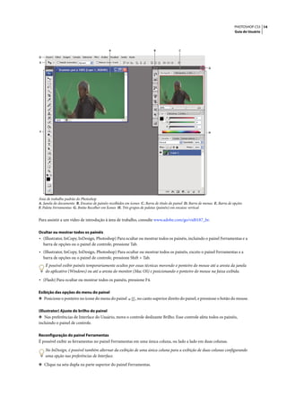 PHOTOSHOP CS3 14
                                                                                                                              Guia do Usuário




                                             A                            B               C

D
E
                                                                                                             G




F                                                                                                            H




Área de trabalho padrão do Photoshop
A. Janela do documento B. Encaixe de painéis recolhidos em ícones C. Barra de título do painel D. Barra de menus E. Barra de opções
F. Paleta Ferramentas G. Botão Recolher em Ícones H. Três grupos de paletas (painéis) em encaixe vertical


Para assistir a um vídeo de introdução à área de trabalho, consulte www.adobe.com/go/vid0187_br.

Ocultar ou mostrar todos os painéis
• (Illustrator, InCopy, InDesign, Photoshop) Para ocultar ou mostrar todos os painéis, incluindo o painel Ferramentas e a
    barra de opções ou o painel de controle, pressione Tab.
• (Illustrator, InCopy, InDesign, Photoshop) Para ocultar ou mostrar todos os painéis, exceto o painel Ferramentas e a
    barra de opções ou o painel de controle, pressione Shift + Tab.
     É possível exibir painéis temporariamente ocultos por essas técnicas movendo o ponteiro do mouse até a aresta da janela
     do aplicativo (Windows) ou até a aresta do monitor (Mac OS) e posicionando o ponteiro do mouse na faixa exibida.

• (Flash) Para ocultar ou mostrar todos os painéis, pressione F4.

Exibição das opções do menu do painel
❖ Posicione o ponteiro no ícone do menu do painel             , no canto superior direito do painel, e pressione o botão do mouse.

(Illustrator) Ajuste do brilho do painel
❖ Nas preferências de Interface do Usuário, mova o controle deslizante Brilho. Esse controle afeta todos os painéis,
incluindo o painel de controle.

Reconfiguração do painel Ferramentas
É possível exibir as ferramentas no painel Ferramentas em uma única coluna, ou lado a lado em duas colunas.

     No InDesign, é possível também alternar da exibição de uma única coluna para a exibição de duas colunas configurando
     uma opção nas preferências de Interface.

❖ Clique na seta dupla na parte superior do painel Ferramentas.
 