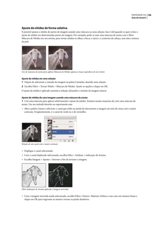 PHOTOSHOP CS3 196
                                                                                                                 Guia do Usuário




Ajuste da nitidez de forma seletiva
É possível ajustar a nitidez de partes da imagem usando uma máscara ou uma seleção. Isso é útil quando se quer evitar o
ajuste de nitidez em determinadas partes da imagem. Por exemplo, pode-se usar uma máscara de aresta com o filtro
Máscara de Nitidez em um retrato, para tornar nítidos os olhos, a boca, o nariz e o contorno da cabeça, mas não a textura
da pele.




Uso de máscara de aresta para aplicar Máscara de Nitidez apenas a traços específicos de um retrato


Ajuste da nitidez em uma seleção
1 Depois de selecionar a camada da imagem na paleta Camadas, desenhe uma seleção.
2 Escolha Filtro > Tornar Nítido > Máscara de Nitidez. Ajuste as opções e clique em OK.
O ajuste da nitidez é aplicado somente à seleção, deixando o restante da imagem intacta.

Ajuste da nitidez de uma imagem usando uma máscara de aresta
1 Crie uma máscara para aplicar seletivamente o ajuste da nitidez. Existem muitas maneiras de criar uma máscara de
aresta. Use seu método favorito ou experimente este:
• Abra a paleta Canais e selecione o canal que exibe na janela do documento a imagem em tons de cinza com o maior
   contraste. Freqüentemente, é o canal de verde ou o de vermelho.




Seleção de um canal com o maior contraste


• Duplique o canal selecionado.
• Com o canal duplicado selecionado, escolha Filtro > Estilizar > Indicação de Arestas.
• Escolha Imagem > Ajustes > Inverter a fim de inverter a imagem.




Filtro Indicação de Arestas aplicado e imagem invertida


• Com a imagem invertida ainda selecionada, escolha Filtro> Outros> Máximo. Defina o raio com um número baixo e
   clique em OK para engrossar as arestas e tornar os pixels aleatórios.
 