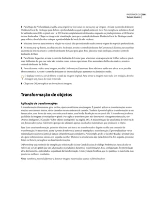 PHOTOSHOP CS3 198
                                                                                                                    Guia do Usuário




3 Para Mapa de Profundidade, escolha uma origem (se tiver uma) no menu pop-up Origem. Arraste o controle deslizante
Distância Focal do Desfoque para definir a profundidade na qual os pixels estão em foco. Por exemplo, se a distância focal
for definida como 100, os pixels em 1 e 255 ficarão completamente desfocados, enquanto os pixels próximos a 100 ficarão
menos desfocados. Clique na imagem de visualização para que o controle deslizante Distância Focal do Desfoque mude
para refletir o local clicado e coloque a profundidade do local clicado em foco.
4 Selecione Inverter para inverter a seleção ou o canal alfa que está sendo usado como a origem do mapa de profundidade.
5 No menu pop-up Forma, escolha uma íris. Se desejar, arraste o controle deslizante de Curvatura da Lâmina para suavizar
as arestas da íris ou arraste o controle deslizante Rotação para girar. Para adicionar mais desfoque, arraste o controle
deslizante de Raio.
6 Para Realce Especular, arraste o controle deslizante de Limiar para selecionar uma separação de brilho; todos os pixels
mais brilhantes do que esse valor são tratados como realces especulares. Para aumentar o brilho dos realces, arraste o
controle deslizante de Brilho.
7 Para adicionar ruído a uma imagem, escolha Uniforme ou Gaussiano. Para adicionar ruído sem afetar a cor, escolha
Monocromático. Arraste o controle deslizante de Intensidade para aumentar ou diminuir o ruído.
    O desfoque remove a cor do filme e o ruído da imagem original. Para tornar a imagem mais real e sem retoques, devolva
    à imagem um pouco do ruído removido.

8 Clique em OK para aplicar as alterações na imagem.




Transformação de objetos
Aplicação de transformações
A transformação dimensiona, gira, inclina, ajusta ou deforma uma imagem. É possível aplicar as transformações a uma
seleção, uma camada inteira, várias camadas ou uma máscara de camada. Também é possível aplicar transformações a um
demarcador, uma forma de vetor, uma máscara de vetor, uma borda de seleção ou um canal alfa. A transformação afeta a
qualidade da imagem ao manipular os pixels. Para aplicar transformações não destrutivas a imagens rasterizadas, use
Objetos Inteligentes. (Consulte “Sobre objetos inteligentes” na página 287.) A transformação de uma forma de vetor ou de
um demarcador nunca é destrutiva porque são alterados apenas os cálculos matemáticos que produzem o objeto.

Para fazer uma transformação, primeiro selecione um item a ser transformado e depois escolha um comando de
transformação. Se necessário, ajuste o ponto de referência antes de manipular a transformação. É possível realizar várias
manipulações sucessivas antes de aplicar a transformação cumulativa. Por exemplo, pode-se escolher Escala e arrastar uma
alça para redimensionar a área e, em seguida, escolher Distorcer e arrastar uma alça para distorcê-la. Em seguida, pressione
Enter ou Return para aplicar as duas transformações.

O Photoshop usa o método de interpolação selecionado na área Geral da caixa de diálogo Preferências para calcular os
valores de cor dos pixels que são adicionados ou excluídos durante as transformações. Essa configuração de interpolação
afeta diretamente a velocidade e a qualidade da transformação. A interpolação bicúbica, que é o padrão, é o mais lenta, mas
produz os melhores resultados.

Nota: também é possível deformar e distorcer imagens rasterizadas usando o filtro Dissolver.
 