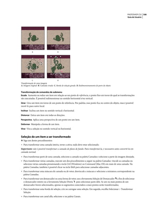 PHOTOSHOP CS3 199
                                                                                                                 Guia do Usuário




             A                           B




             C                           D
Transformação de uma imagem
A. Imagem original B. Camada virada C. Borda de seleção girada D. Redimensionamento de parte do objeto


Transformação de comandos de submenu
Escala Aumenta ou reduz um item em relação ao seu ponto de referência, o ponto fixo em torno do qual as transformações
são executadas. É possível redimensionar no sentido horizontal e/ou vertical.
Girar Gira um item em torno de um ponto de referência. Por padrão, esse ponto fica no centro do objeto, mas é possível
movê-lo para outro local.
Inclinar Inclina um item no sentido vertical e horizontal.

Distorcer Estica um item em todas as direções.

Perspectiva Aplica uma perspectiva de um ponto em um item.

Deformar Manipula a forma de um item.

Virar Vira a seleção no sentido vertical ou horizontal.


Seleção de um item a ser transformado
❖ Siga um destes procedimentos:
• Para transformar uma camada inteira, torne-a ativa; nada deve estar selecionado.
Importante: não é possível transformar a camada de plano de fundo. Para transformá-la, é necessário antes convertê-la em
camada normal.

• Para transformar parte de uma camada, selecione a camada na paleta Camadas e selecione a parte da imagem desejada.
• Para transformar várias camadas, execute um dos procedimentos a seguir na paleta Camadas: vincule as camadas ou
  selecione várias camadas pressionando a tecla Ctrl (Windows) ou Command (Mac OS) em mais de uma camada. Na
  paleta Camadas, também é possível clicar na tecla Shift para selecionar camadas adjacentes.
• Para transformar uma máscara de camada ou de vetor, desvincule a máscara e selecione a miniatura correspondente na
  paleta Camadas.
• Para transformar um demarcador ou uma forma de vetor, use a ferramenta Seleção de Demarcador    a fim de selecionar
  o demarcador inteiro ou a ferramenta Seleção Direta para selecionar parte dele. Se um ou mais pontos de um
  demarcador forem selecionados, apenas os segmentos conectados a esses pontos serão transformados.
• Para transformar uma borda de seleção, crie ou carregue uma seleção. Em seguida, escolha Selecionar > Transformar
  Seleção.
• Para transformar um canal alfa, selecione-o na paleta Canais.
 
