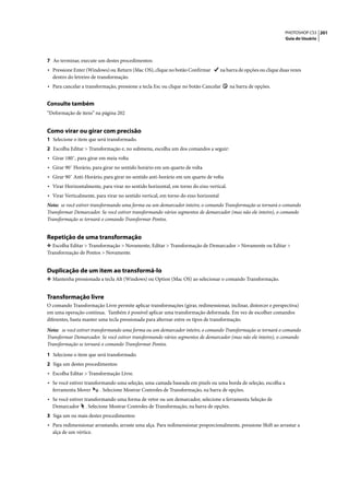 PHOTOSHOP CS3 201
                                                                                                                    Guia do Usuário




7 Ao terminar, execute um destes procedimentos:
• Pressione Enter (Windows) ou Return (Mac OS), clique no botão Confirmar            na barra de opções ou clique duas vezes
  dentro do letreiro de transformação.
• Para cancelar a transformação, pressione a tecla Esc ou clique no botão Cancelar       na barra de opções.


Consulte também
“Deformação de itens” na página 202


Como virar ou girar com precisão
1 Selecione o item que será transformado.
2 Escolha Editar > Transformação e, no submenu, escolha um dos comandos a seguir:
• Girar 180˚, para girar em meia volta
• Girar 90˚ Horário, para girar no sentido horário em um quarto de volta
• Girar 90˚ Anti-Horário, para girar no sentido anti-horário em um quarto de volta
• Virar Horizontalmente, para virar no sentido horizontal, em torno do eixo vertical.
• Virar Verticalmente, para virar no sentido vertical, em torno do eixo horizontal
Nota: se você estiver transformando uma forma ou um demarcador inteiro, o comando Transformação se tornará o comando
Transformar Demarcador. Se você estiver transformando vários segmentos de demarcador (mas não ele inteiro), o comando
Transformação se tornará o comando Transformar Pontos.


Repetição de uma transformação
❖ Escolha Editar > Transformação > Novamente, Editar > Transformação de Demarcador > Novamente ou Editar >
Transformação de Pontos > Novamente.


Duplicação de um item ao transformá-lo
❖ Mantenha pressionada a tecla Alt (Windows) ou Option (Mac OS) ao selecionar o comando Transformação.


Transformação livre
O comando Transformação Livre permite aplicar transformações (girar, redimensionar, inclinar, distorcer e perspectiva)
em uma operação contínua. Também é possível aplicar uma transformação deformada. Em vez de escolher comandos
diferentes, basta manter uma tecla pressionada para alternar entre os tipos de transformação.

Nota: se você estiver transformando uma forma ou um demarcador inteiro, o comando Transformação se tornará o comando
Transformar Demarcador. Se você estiver transformando vários segmentos de demarcador (mas não ele inteiro), o comando
Transformação se tornará o comando Transformar Pontos.

1 Selecione o item que será transformado.
2 Siga um destes procedimentos:
• Escolha Editar > Transformação Livre.
• Se você estiver transformando uma seleção, uma camada baseada em pixels ou uma borda de seleção, escolha a
  ferramenta Mover       . Selecione Mostrar Controles de Transformação, na barra de opções.
• Se você estiver transformando uma forma de vetor ou um demarcador, selecione a ferramenta Seleção de
  Demarcador      . Selecione Mostrar Controles de Transformação, na barra de opções.
3 Siga um ou mais destes procedimentos:
• Para redimensionar arrastando, arraste uma alça. Para redimensionar proporcionalmente, pressione Shift ao arrastar a
  alça de um vértice.
 