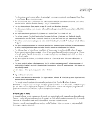 PHOTOSHOP CS3 202
                                                                                                                    Guia do Usuário




• Para dimensionar numericamente, na barra de opções, digite porcentagens nas caixas de texto Largura e Altura. Clique
  no ícone Vincular     para manter a proporção.
• Para girar arrastando, mova o ponteiro para fora da borda delimitadora (ele se transforma em uma seta curva de duas
  pontas ) e arraste. Pressione Shift para restringir a rotação a incrementos de 15˚.
• Para girar numericamente, digite os graus na caixa de texto de giro      da barra de opções.
• Para distorcer em relação ao ponto do centro da borda delimitadora, pressione Alt (Windows) ou Option (Mac OS) e
  arraste a alça.
• Para distorcer livremente, pressione Ctrl (Windows) ou Command (Mac OS) e arraste uma alça.
• Para inclinar, pressione Ctrl+Shift (Windows) ou Command+Shift (Mac OS) e arraste uma alça lateral. Quando
  posicionado sobre uma alça lateral, o ponteiro se transforma em uma seta branca com uma pequena ponta dupla.
• Para inclinar numericamente, digite graus nas caixas de texto H (inclinação horizontal) e V (inclinação vertical) da barra
  de opções.
• Para aplicar perspectiva, pressione Ctrl+Alt+ Shift (Windows) ou Command+Option+Shift (Mac OS) e arraste uma alça
  de vértice. Quando posicionado sobre uma alça de vértice, o ponteiro se transforma em uma seta cinza.
• Para deformar, clique no botão Alternar Entre Modos de Transformação Livre e Distorção    na barra de opções.
  Arraste os pontos de controle para manipular a forma do item ou escolha uma deformação no menu pop-up Deformar
  na barra de opções. Depois de fazer a escolha no menu pop-up Deformar, uma alça quadrada é exibida para ajustar a
  forma da deformação.
• Para alterar o ponto de referência, clique em um quadrado em Localização do Ponto de Referência          na barra de
  opções.
• Para mover um item, os digite valores para o novo local da referência, nas caixas de texto X (posição horizontal) e Y
  (posição vertical) da barra de opções. Clique no botão Posicionamento Relativo        para especificar a nova posição em
  relação à posição atual.
   Para desfazer o último ajuste de alça, escolha Editar > Desfazer.


4 Siga um destes procedimentos:
• Pressione Enter (Windows) ou Return (Mac OS), clique no botão Confirmar           na barra de opções ou clique duas vezes
  dentro do letreiro de transformação.
• Para cancelar a transformação, pressione a tecla Esc ou clique no botão Cancelar       na barra de opções.
Importante: na transformação de uma imagem bitmap (em oposição a uma forma ou um demarcador), a nitidez da imagem
fica mais reduzida a cada confirmação de transformação. Portanto, em vez de aplicar cada transformação separadamente, é
preferível executar vários comandos antes de aplicar a transformação cumulativa.


Deformação de itens
O comando Deformar permite arrastar pontos de controle para manipular a forma de imagens, formas, demarcadores etc.
Também é possível deformar usando uma forma do menu pop-up Estilo de Deformação, na barra de opções. As formas do
menu pop-up Estilo de Deformação também são maleáveis; arraste seus pontos de controle.

Ao usar os pontos de controle para deformar um item, escolha Visualizar > Extras para mostrar ou ocultar a malha de
deformação e os pontos de controle.
 