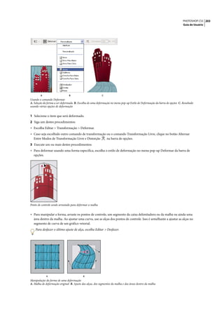 PHOTOSHOP CS3 203
                                                                                                                           Guia do Usuário




        A                      B                           C
Usando o comando Deformar
A. Seleção da forma a ser deformada B. Escolha de uma deformação no menu pop-up Estilo de Deformação da barra de opções C. Resultado
usando várias opções de deformação


1 Selecione o item que será deformado.
2 Siga um destes procedimentos:
• Escolha Editar > Transformação > Deformar.
• Caso seja escolhido outro comando de transformação ou o comando Transformação Livre, clique no botão Alternar
  Entre Modos de Transformação Livre e Distorção               na barra de opções.
3 Execute um ou mais destes procedimentos:
• Para deformar usando uma forma específica, escolha o estilo de deformação no menu pop-up Deformar da barra de
  opções.




Ponto de controle sendo arrastado para deformar a malha


• Para manipular a forma, arraste os pontos de controle, um segmento da caixa delimitadora ou da malha ou ainda uma
  área dentro da malha. Ao ajustar uma curva, use as alças dos pontos de controle. Isso é semelhante a ajustar as alças no
  segmento de curva de um gráfico vetorial.
    Para desfazer o último ajuste de alça, escolha Editar > Desfazer.




             A                             B
Manipulação da forma de uma deformação
A. Malha de deformação original B. Ajuste das alças, dos segmentos da malha e das áreas dentro da malha
 