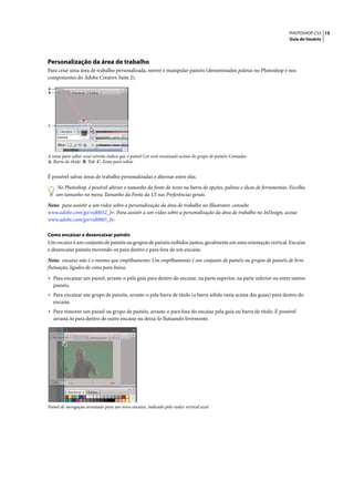 PHOTOSHOP CS3 15
                                                                                                                     Guia do Usuário




Personalização da área de trabalho
Para criar uma área de trabalho personalizada, mover e manipular painéis (denominados paletas no Photoshop e nos
componentes do Adobe Creative Suite 2).

A
B




C




A zona para soltar azul estreita indica que o painel Cor será encaixado acima do grupo de painéis Camadas.
A. Barra de título B. Tab C. Zona para soltar


É possível salvar áreas de trabalho personalizadas e alternar entre elas.

     No Photoshop, é possível alterar o tamanho da fonte do texto na barra de opções, paletas e dicas de ferramentas. Escolha
     um tamanho no menu Tamanho da Fonte da UI nas Preferências gerais.

Nota: para assistir a um vídeo sobre a personalização da área de trabalho no Illustrator, consulte
www.adobe.com/go/vid0032_br. Para assistir a um vídeo sobre a personalização da área de trabalho no InDesign, acesse
www.adobe.com/go/vid0065_br.

Como encaixar e desencaixar painéis
Um encaixe é um conjunto de painéis ou grupos de painéis exibidos juntos, geralmente em uma orientação vertical. Encaixe
e desencaixe painéis movendo-os para dentro e para fora de um encaixe.

Nota: encaixe não é o mesmo que empilhamento. Um empilhamento é um conjunto de painéis ou grupos de painéis de livre
flutuação, ligados de cima para baixo.

• Para encaixar um painel, arraste-o pela guia para dentro do encaixe, na parte superior, na parte inferior ou entre outros
    painéis.
• Para encaixar um grupo de painéis, arraste-o pela barra de título (a barra sólida vazia acima das guias) para dentro do
    encaixe.
• Para remover um painel ou grupo de painéis, arraste-o para fora do encaixe pela guia ou barra de título. É possível
    arrastá-lo para dentro de outro encaixe ou deixá-lo flutuando livremente.




Painel de navegação arrastado para um novo encaixe, indicado pelo realce vertical azul
 