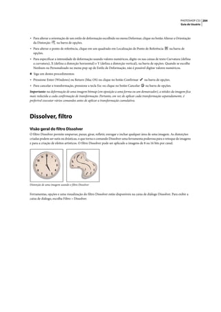 PHOTOSHOP CS3 204
                                                                                                                   Guia do Usuário




• Para alterar a orientação de um estilo de deformação escolhido no menu Deformar, clique no botão Alterar a Orientação
  da Distorção        na barra de opções.
• Para alterar o ponto de referência, clique em um quadrado em Localização de Ponto de Referência         na barra de
  opções.
• Para especificar a intensidade de deformação usando valores numéricos, digite-os nas caixas de texto Curvatura (defina
  a curvatura), X (defina a distorção horizontal) e Y (defina a distorção vertical), na barra de opções. Quando se escolhe
  Nenhum ou Personalizado no menu pop-up de Estilo de Deformação, não é possível digitar valores numéricos.
4 Siga um destes procedimentos:
• Pressione Enter (Windows) ou Return (Mac OS) ou clique no botão Confirmar            na barra de opções.
• Para cancelar a transformação, pressione a tecla Esc ou clique no botão Cancelar      na barra de opções.
Importante: na deformação de uma imagem bitmap (em oposição a uma forma ou um demarcador), a nitidez da imagem fica
mais reduzida a cada confirmação de transformação. Portanto, em vez de aplicar cada transformação separadamente, é
preferível executar vários comandos antes de aplicar a transformação cumulativa.




Dissolver, filtro
Visão geral do filtro Dissolver
O filtro Dissolver permite empurrar, puxar, girar, refletir, enrugar e inchar qualquer área de uma imagem. As distorções
criadas podem ser sutis ou drásticas, o que torna o comando Dissolver uma ferramenta poderosa para o retoque de imagens
e para a criação de efeitos artísticos. O filtro Dissolver pode ser aplicado a imagens de 8 ou 16 bits por canal.




Distorção de uma imagem usando o filtro Dissolver


Ferramentas, opções e uma visualização do filtro Dissolver estão disponíveis na caixa de diálogo Dissolver. Para exibir a
caixa de diálogo, escolha Filtro > Dissolver.
 