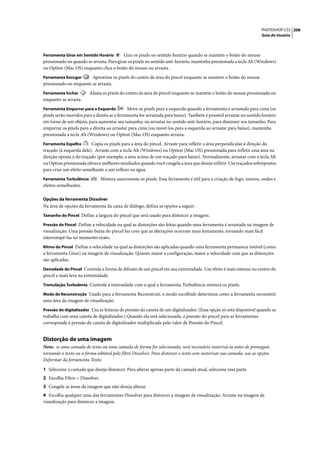 PHOTOSHOP CS3 206
                                                                                                                      Guia do Usuário



Ferramenta Girar em Sentido Horário       Gira os pixels no sentido horário quando se mantém o botão do mouse
pressionado ou quando se arrasta. Para girar os pixels no sentido anti-horário, mantenha pressionada a tecla Alt (Windows)
ou Option (Mac OS) enquanto clica o botão do mouse ou arrasta.
Ferramenta Enrugar      Aproxima os pixels do centro da área do pincel enquanto se mantém o botão do mouse
pressionado ou enquanto se arrasta.
Ferramenta Inchar        Afasta os pixels do centro da área do pincel enquanto se mantém o botão do mouse pressionado ou
enquanto se arrasta.
Ferramenta Empurrar para a Esquerda           Move os pixels para a esquerda quando a ferramenta é arrastada para cima (os
pixels serão movidos para a direita se a ferramenta for arrastada para baixo). Também é possível arrastar no sentido horário
em torno de um objeto, para aumentar seu tamanho, ou arrastar no sentido anti-horário, para diminuir seu tamanho. Para
empurrar os pixels para a direita ao arrastar para cima (ou movê-los para a esquerda ao arrastar para baixo), mantenha
pressionada a tecla Alt (Windows) ou Option (Mac OS) enquanto arrasta.
Ferramenta Espelho       Copia os pixels para a área do pincel. Arraste para refletir a área perpendicular à direção do
traçado (à esquerda dele). Arraste com a tecla Alt (Windows) ou Option (Mac OS) pressionada para refletir essa área na
direção oposta à do traçado (por exemplo, a área acima de um traçado para baixo). Normalmente, arrastar com a tecla Alt
ou Option pressionada oferece melhores resultados quando você congela a área que deseja refletir. Use traçados sobrepostos
para criar um efeito semelhante a um reflexo na água.
Ferramenta Turbulência          Mistura suavemente os pixels. Essa ferramenta é útil para a criação de fogo, nuvens, ondas e
efeitos semelhantes.

Opções da ferramenta Dissolver
Na área de opções da ferramenta da caixa de diálogo, defina as opções a seguir:
Tamanho do Pincel Define a largura do pincel que será usado para distorcer a imagem.

Pressão do Pincel Define a velocidade na qual as distorções são feitas quando uma ferramenta é arrastada na imagem de
visualização. Uma pressão baixa do pincel faz com que as alterações ocorram mais lentamente, tornando mais fácil
interrompê-las no momento exato.
Ritmo do Pincel Define a velocidade na qual as distorções são aplicadas quando uma ferramenta permanece imóvel (como
a ferramenta Girar) na imagem de visualização. Quanto maior a configuração, maior a velocidade com que as distorções
são aplicadas.
Densidade do Pincel Controla a forma de difusão de um pincel em sua extremidade. Um efeito é mais intenso no centro do
pincel e mais leve na extremidade.
Tremulação Turbulenta Controla a intensidade com a qual a ferramenta Turbulência mistura os pixels.

Modo de Reconstrução Usado para a ferramenta Reconstruir, o modo escolhido determina como a ferramenta reconstrói
uma área da imagem de visualização.
Pressão do digitalizador Usa as leituras de pressão da caneta de um digitalizador. (Essa opção só está disponível quando se
trabalha com uma caneta de digitalizador.) Quando ela está selecionada, a pressão do pincel para as ferramentas
corresponde à pressão da caneta de digitalizador multiplicada pelo valor de Pressão do Pincel.


Distorção de uma imagem
Nota: se uma camada de texto ou uma camada de forma for selecionada, será necessário rasterizá-la antes de prosseguir,
tornando o texto ou a forma editável pelo filtro Dissolver. Para distorcer o texto sem rasterizar sua camada, use as opções
Deformar da ferramenta Texto.

1 Selecione a camada que deseja distorcer. Para alterar apenas parte da camada atual, selecione essa parte.
2 Escolha Filtro > Dissolver.
3 Congele as áreas da imagem que não deseja alterar.
4 Escolha qualquer uma das ferramentas Dissolver para distorcer a imagem de visualização. Arraste na imagem de
visualização para distorcer a imagem.
 