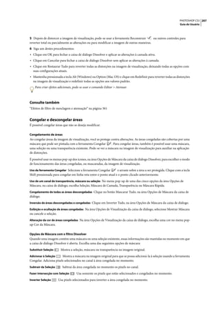 PHOTOSHOP CS3 207
                                                                                                                     Guia do Usuário




5 Depois de distorcer a imagem de visualização, pode-se usar a ferramenta Reconstruir       ou outros controles para
reverter total ou parcialmente as alterações ou para modificar a imagem de outras maneiras.
6 Siga um destes procedimentos:
• Clique em OK para fechar a caixa de diálogo Dissolver e aplicar as alterações à camada ativa.
• Clique em Cancelar para fechar a caixa de diálogo Dissolver sem aplicar as alterações à camada.
• Clique em Restaurar Tudo para reverter todas as distorções na imagem de visualização, deixando todas as opções com
  suas configurações atuais.
• Mantenha pressionada a tecla Alt (Windows) ou Option (Mac OS) e clique em Redefinir para reverter todas as distorções
  na imagem de visualização e redefinir todas as opções aos valores padrão.
    Para criar efeitos adicionais, pode-se usar o comando Editar > Atenuar.



Consulte também
“Efeitos de filtro de mesclagem e atenuação” na página 361


Congelar e descongelar áreas
É possível congelar áreas que não se deseja modificar.

Congelamento de áreas
Ao congelar áreas da imagem de visualização, você as protege contra alterações. As áreas congeladas são cobertas por uma
máscara que pode ser pintada com a ferramenta Congelar        . Para congelar áreas, também é possível usar uma máscara,
uma seleção ou uma transparência existente. Pode-se ver a máscara na imagem de visualização para auxiliar na aplicação
de distorções.

É possível usar os menus pop-up dos ícones, na área Opções de Máscara da caixa de diálogo Dissolver, para escolher o modo
de funcionamento das áreas congeladas, ou mascaradas, da imagem de visualização.
Uso da ferramenta Congelar Selecione a ferramenta Congelar         e arraste sobre a área a ser protegida. Clique com a tecla
Shift pressionada para congelar em linha reta entre o ponto atual e o ponto clicado anteriormente.
Uso de um canal de transparência, máscara ou seleção No menu pop-up de uma das cinco opções da área Opções de
Máscara, na caixa de diálogo, escolha Seleção, Máscara de Camada, Transparência ou Máscara Rápida.
Congelamento de todas as áreas descongeladas Clique no botão Mascarar Tudo, na área Opções de Máscara da caixa de
diálogo.
Inversão de áreas descongeladas e congeladas Clique em Inverter Tudo, na área Opções de Máscara da caixa de diálogo.

Exibição e ocultação de áreas congeladas Na área Opções de Visualização da caixa de diálogo, selecione Mostrar Máscara
ou cancele a seleção.
Alteração da cor de áreas congeladas Na área Opções de Visualização da caixa de diálogo, escolha uma cor no menu pop-
up Cor da Máscara.

Opções de Máscara com o filtro Dissolver
Quando uma imagem contém uma máscara ou uma seleção existente, essas informações são mantidas no momento em que
a caixa de diálogo Dissolver é aberta. Escolha uma das seguintes opções de máscara:
Substituir Seleção       Mostra a seleção, máscara ou transparência na imagem original.
Adicionar à Seleção     Mostra a máscara na imagem original para que se possa adicioná-la à seleção usando a ferramenta
Congelar. Adiciona pixels selecionados no canal à área congelada no momento.
Subtrair da Seleção        Subtrai da área congelada no momento os pixels no canal.
Fazer intersecção com Seleção        Usa somente os pixels que estão selecionados e congelados no momento.
Inverter Seleção        Usa pixels selecionados para inverter a área congelada no momento.
 