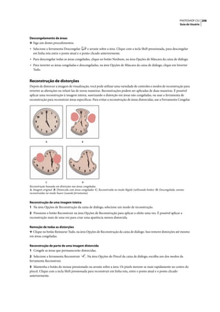 PHOTOSHOP CS3 208
                                                                                                                            Guia do Usuário




Descongelamento de áreas
❖ Siga um destes procedimentos:
• Selecione a ferramenta Descongelar       e arraste sobre a área. Clique com a tecla Shift pressionada, para descongelar
  em linha reta entre o ponto atual e o ponto clicado anteriormente.
• Para descongelar todas as áreas congeladas, clique no botão Nenhum, na área Opções de Máscara da caixa de diálogo.
• Para inverter as áreas congeladas e descongeladas, na área Opções de Máscara da caixa de diálogo, clique em Inverter
  Tudo.


Reconstrução de distorções
Depois de distorcer a imagem de visualização, você pode utilizar uma variedade de controles e modos de reconstrução para
reverter as alterações ou refazê-las de novas maneiras. Reconstruções podem ser aplicadas de duas maneiras. É possível
aplicar uma reconstrução à imagem inteira, suavizando a distorção em áreas não congeladas, ou usar a ferramenta de
reconstrução para reconstruir áreas específicas. Para evitar a reconstrução de áreas distorcidas, use a Ferramenta Congelar.




             A                             B




             C                             D
Reconstrução baseada em distorções nas áreas congeladas.
A. Imagem original B. Distorcida com áreas congeladas C. Reconstruída no modo Rígido (utilizando botão) D. Descongelada, arestas
reconstruídas no modo Suave (usando ferramenta)


Reconstrução de uma imagem inteira
1 Na área Opções de Reconstrução da caixa de diálogo, selecione um modo de reconstrução.
2 Pressione o botão Reconstruir na área Opções de Reconstrução para aplicar o efeito uma vez. É possível aplicar a
reconstrução mais de uma vez para criar uma aparência menos distorcida.

Remoção de todas as distorções
❖ Clique no botão Restaurar Tudo, na área Opções de Reconstrução da caixa de diálogo. Isso remove distorções até mesmo
em áreas congeladas.

Reconstrução de parte de uma imagem distorcida
1 Congele as áreas que permanecerão distorcidas.
2 Selecione a ferramenta Reconstruir           . Na área Opções do Pincel da caixa de diálogo, escolha um dos modos da
ferramenta Reconstruir.
3 Mantenha o botão do mouse pressionado ou arraste sobre a área. Os pixels movem-se mais rapidamente no centro do
pincel. Clique com a tecla Shift pressionada para reconstruir em linha reta, entre o ponto atual e o ponto clicado
anteriormente.
 