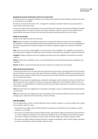 PHOTOSHOP CS3 209
                                                                                                                      Guia do Usuário




Repetição de amostras de distorções a partir de um ponto inicial
1 Depois de distorcer a imagem de visualização, na área Opções de Ferramenta da caixa de diálogo, escolha um dos modos
de reconstrução no menu Modo.
2 Selecione a ferramenta Reconstruir        e, na imagem de visualização, mantenha o botão do mouse pressionado ou
arraste a partir de um ponto inicial.
Isso cria uma cópia da amostra da distorção no ponto inicial, da mesma forma que a ferramenta de Clonagem faz quando
é utilizada para pintar uma cópia de uma área. Se não houver distorção, o efeito será igual ao uso do modo Reverter. É
possível definir novos pontos iniciais e usar a ferramenta Reconstruir repetidamente para criar vários efeitos.

Modos de reconstrução
Escolha um dos seguintes modos de reconstrução:
Rígida Mantém os ângulos retos da grade de pixels (como mostrado pela malha) nas arestas entre áreas congeladas e
descongeladas, às vezes produzindo algo próximo de descontinuidade nas arestas. Isso restaura as áreas não congeladas, de
forma que se aproximem de sua aparência original. (Para restaurar a aparência original, use o modo de reconstrução
Reverter.)
Firme Atua como um fraco campo magnético. Nas arestas entre as áreas congeladas e não congeladas, estas assumem as
distorções das áreas congeladas. À medida que aumenta a distância em relação às áreas congeladas, as distorções diminuem.
Suavidade Propaga as distorções das áreas congeladas para todas as áreas não congeladas, com distorções suavemente
contínuas.
Flexível Produz efeitos semelhantes a Suave, com continuidade ainda maior entre distorções nas áreas congeladas e não
congeladas.
Reverter Redefine o intervalo das distorções de maneira uniforme, sem nenhum tipo de suavização.


Modos da ferramenta Reconstruir
A ferramenta Reconstruir tem três modos que usam a distorção no ponto em que se clicou pela primeira vez na ferramenta
(ponto inicial) para reconstruir a área sobre a qual a ferramenta é utilizada. A cada clique é definido um novo ponto inicial;
portanto, se quiser estender um efeito a partir de um ponto inicial, não solte o botão do mouse enquanto não terminar de
usar a ferramenta Reconstruir.
Mesclar Reconstrói áreas não congeladas para corresponder à mesclagem no ponto inicial da reconstrução. É possível usar
Mesclar para mover toda a imagem de visualização ou parte dessa imagem para um local diferente. Quando se clica no
ponto inicial e se cria gradualmente uma espiral a partir dele, parte da imagem é deslocada ou movida para a área na qual
a ferramenta é aplicada.
Torcer Reconstrói áreas não congeladas para corresponder à mesclagem, ao giro e ao redimensionamento geral existentes
no ponto inicial.
Afinar Reconstrói áreas não congeladas para que correspondam a todas as distorções existentes no ponto inicial, incluindo
mesclagem, giro, redimensionamento horizontal e vertical e inclinação.


Uso de malhas
O uso de malhas ajuda a verificar e controlar distorções. Pode-se escolher o tamanho e a cor de uma malha, salvar a malha
de uma imagem e aplicá-la a outras.

• Para adicionar uma malha, selecione Mostrar Malha na área Opções de Visualização da caixa de diálogo e escolha o
  tamanho e a cor da malha.
• Para mostrar uma malha, selecione Mostrar Malha. Quando a opção Mostrar Malha está selecionada, é possível mostrar
  ou ocultar a imagem de visualização. Na área Opções de Visualização da caixa de diálogo, selecione Mostrar Imagem
  para mostrar a imagem de visualização. Cancele a seleção de Mostrar Imagem para visualizar somente a malha.
• Para salvar uma malha de distorção, depois de distorcer a imagem de visualização, clique em Salvar Malha. Especifique
  um nome e um local para o arquivo de malha e clique em Salvar.
 