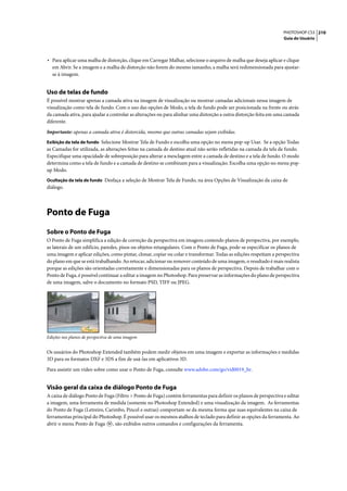 PHOTOSHOP CS3 210
                                                                                                                   Guia do Usuário




• Para aplicar uma malha de distorção, clique em Carregar Malhar, selecione o arquivo de malha que deseja aplicar e clique
  em Abrir. Se a imagem e a malha de distorção não forem do mesmo tamanho, a malha será redimensionada para ajustar-
  se à imagem.


Uso de telas de fundo
É possível mostrar apenas a camada ativa na imagem de visualização ou mostrar camadas adicionais nessa imagem de
visualização como tela de fundo. Com o uso das opções de Modo, a tela de fundo pode ser posicionada na frente ou atrás
da camada ativa, para ajudar a controlar as alterações ou para alinhar uma distorção a outra distorção feita em uma camada
diferente.

Importante: apenas a camada ativa é distorcida, mesmo que outras camadas sejam exibidas.
Exibição da tela de fundo Selecione Mostrar Tela de Fundo e escolha uma opção no menu pop-up Usar. Se a opção Todas
as Camadas for utilizada, as alterações feitas na camada de destino atual não serão refletidas na camada da tela de fundo.
Especifique uma opacidade de sobreposição para alterar a mesclagem entre a camada de destino e a tela de fundo. O modo
determina como a tela de fundo e a camada de destino se combinam para a visualização. Escolha uma opção no menu pop-
up Modo.
Ocultação da tela de fundo Desfaça a seleção de Mostrar Tela de Fundo, na área Opções de Visualização da caixa de
diálogo.




Ponto de Fuga
Sobre o Ponto de Fuga
O Ponto de Fuga simplifica a edição de correção da perspectiva em imagens contendo planos de perspectiva, por exemplo,
as laterais de um edifício, paredes, pisos ou objetos retangulares. Com o Ponto de Fuga, pode-se especificar os planos de
uma imagem e aplicar edições, como pintar, clonar, copiar ou colar e transformar. Todas as edições respeitam a perspectiva
do plano em que se está trabalhando. Ao retocar, adicionar ou remover conteúdo de uma imagem, o resultado é mais realista
porque as edições são orientadas corretamente e dimensionadas para os planos de perspectiva. Depois de trabalhar com o
Ponto de Fuga, é possível continuar a editar a imagem no Photoshop. Para preservar as informações do plano de perspectiva
de uma imagem, salve o documento no formato PSD, TIFF ou JPEG.




Edições nos planos de perspectiva de uma imagem


Os usuários do Photoshop Extended também podem medir objetos em uma imagem e exportar as informações e medidas
3D para os formatos DXF e 3DS a fim de usá-las em aplicativos 3D.

Para assistir um vídeo sobre como usar o Ponto de Fuga, consulte www.adobe.com/go/vid0019_br.


Visão geral da caixa de diálogo Ponto de Fuga
A caixa de diálogo Ponto de Fuga (Filtro > Ponto de Fuga) contém ferramentas para definir os planos de perspectiva e editar
a imagem, uma ferramenta de medida (somente no Photoshop Extended) e uma visualização da imagem. As ferramentas
do Ponto de Fuga (Letreiro, Carimbo, Pincel e outras) comportam-se da mesma forma que suas equivalentes na caixa de
ferramentas principal do Photoshop. É possível usar os mesmos atalhos de teclado para definir as opções da ferramenta. Ao
abrir o menu Ponto de Fuga , são exibidos outros comandos e configurações da ferramenta.
 