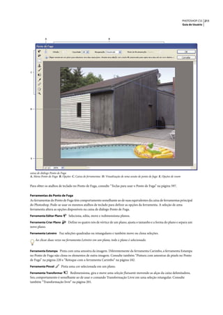 PHOTOSHOP CS3 211
                                                                                                                           Guia do Usuário




            A                                                 B




C




D




E




caixa de diálogo Ponto de Fuga
A. Menu Ponto de Fuga B. Opções C. Caixa de ferramentas D. Visualização de uma sessão de ponto de fuga E. Opções de zoom


Para obter os atalhos de teclado no Ponto de Fuga, consulte “Teclas para usar o Ponto de Fuga” na página 597.

Ferramentas do Ponto de Fuga
As ferramentas do Ponto de Fuga têm comportamento semelhante ao de suas equivalentes da caixa de ferramentas principal
do Photoshop. Pode-se usar os mesmos atalhos de teclado para definir as opções da ferramenta. A seleção de uma
ferramenta altera as opções disponíveis na caixa de diálogo Ponto de Fuga.
Ferramenta Editar Plano       Seleciona, edita, move e redimensiona planos.
Ferramenta Criar Plano        Define os quatro nós de vértice de um plano, ajusta o tamanho e a forma do plano e separa um
novo plano.
Ferramenta Letreiro Faz seleções quadradas ou retangulares e também move ou clona seleções.

    Ao clicar duas vezes na ferramenta Letreiro em um plano, todo o plano é selecionado.


Ferramenta Estampa Pinta com uma amostra da imagem. Diferentemente da ferramenta Carimbo, a ferramenta Estampa
no Ponto de Fuga não clona os elementos de outra imagem. Consulte também “Pintura com amostras de pixels no Ponto
de Fuga” na página 220 e “Retoque com a ferramenta Carimbo” na página 182.
Ferramenta Pincel        Pinta uma cor selecionada em um plano.
Ferramenta Transformar     Redimensiona, gira e move uma seleção flutuante movendo as alças da caixa delimitadora.
Seu comportamento é semelhante ao de usar o comando Transformação Livre em uma seleção retangular. Consulte
também “Transformação livre” na página 201.
 