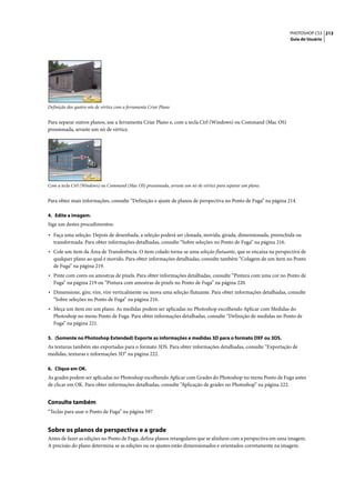 PHOTOSHOP CS3 213
                                                                                                                Guia do Usuário




Definição dos quatro nós de vértice com a ferramenta Criar Plano


Para separar outros planos, use a ferramenta Criar Plano e, com a tecla Ctrl (Windows) ou Command (Mac OS)
pressionada, arraste um nó de vértice.




Com a tecla Ctrl (Windows) ou Command (Mac OS) pressionada, arraste um nó de vértice para separar um plano.


Para obter mais informações, consulte “Definição e ajuste de planos de perspectiva no Ponto de Fuga” na página 214.

4. Edite a imagem.
Siga um destes procedimentos:

• Faça uma seleção. Depois de desenhada, a seleção poderá ser clonada, movida, girada, dimensionada, preenchida ou
  transformada. Para obter informações detalhadas, consulte “Sobre seleções no Ponto de Fuga” na página 216.
• Cole um item da Área de Transferência. O item colado torna-se uma seleção flutuante, que se encaixa na perspectiva de
  qualquer plano ao qual é movido. Para obter informações detalhadas, consulte também “Colagem de um item no Ponto
  de Fuga” na página 219.
• Pinte com cores ou amostras de pixels. Para obter informações detalhadas, consulte “Pintura com uma cor no Ponto de
  Fuga” na página 219 ou “Pintura com amostras de pixels no Ponto de Fuga” na página 220.
• Dimensione, gire, vire, vire verticalmente ou mova uma seleção flutuante. Para obter informações detalhadas, consulte
  “Sobre seleções no Ponto de Fuga” na página 216.
• Meça um item em um plano. As medidas podem ser aplicadas no Photoshop escolhendo Aplicar com Medidas do
  Photoshop no menu Ponto de Fuga. Para obter informações detalhadas, consulte “Definição de medidas no Ponto de
  Fuga” na página 221.

5. (Somente no Photoshop Extended) Exporte as informações e medidas 3D para o formato DXF ou 3DS.
As texturas também são exportadas para o formato 3DS. Para obter informações detalhadas, consulte “Exportação de
medidas, texturas e informações 3D” na página 222.

6. Clique em OK.
As grades podem ser aplicadas no Photoshop escolhendo Aplicar com Grades do Photoshop no menu Ponto de Fuga antes
de clicar em OK. Para obter informações detalhadas, consulte “Aplicação de grades no Photoshop” na página 222.


Consulte também
“Teclas para usar o Ponto de Fuga” na página 597


Sobre os planos de perspectiva e a grade
Antes de fazer as edições no Ponto de Fuga, defina planos retangulares que se alinhem com a perspectiva em uma imagem.
A precisão do plano determina se as edições ou os ajustes estão dimensionados e orientados corretamente na imagem.
 