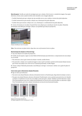PHOTOSHOP CS3 217
                                                                                                                  Guia do Usuário



Menu Recuperar Escolha um modo de mesclagem para usar a seleção a fim de mover o conteúdo da imagem. Essa opção
determina a forma como os pixels movidos serão mesclados com a imagem adjacente:

• Escolha Desativado para que a seleção não seja mesclada com as cores, sombras e texturas dos pixels adjacentes.
• Escolha Luminescência para mesclar a seleção com a iluminação dos pixels adjacentes.
• Escolha Ativar para mesclar a seleção com a cor, a iluminação e o sombreamento dos pixels adjacentes.
3 Arraste a ferramenta em um plano. É possível fazer uma seleção que se estenda por mais de um plano. Mantenha
pressionada a tecla Shift para restringir a seleção a um quadrado que esteja em perspectiva.




Seleção estendida por mais de um plano


Nota: Para selecionar um plano inteiro, clique duas vezes na ferramenta Letreiro no plano.

Movimentação de seleções no Ponto de Fuga
1 Faça uma seleção em um plano de perspectiva.
2 Escolha uma das opções a seguir no menu Modo de Movimentação para determinar o comportamento de uma seleção
ao ser movida:
• Para selecionar a área à qual o letreiro da seleção é movido, escolha Destino.
• Para preencher a seleção com os pixels da imagem na área à qual é arrastado o ponteiro da ferramenta Seleção (mesmo
   que arrastar uma seleção com a tecla Ctrl ou Command pressionada), escolha Origem.
3 Arraste a seleção. Mantenha pressionada a tecla Shift para restringir o movimento e alinhar com a grade do plano de
perspectiva.

Como mover, girar e dimensionar seleções flutuantes
❖ Siga um destes procedimentos:
• Para mover uma seleção flutuante, selecione a ferramenta Letreiro ou Transformação, clique dentro da seleção e arraste-a.
• Para girar uma seleção flutuante, selecione a ferramenta Transformação e mova o ponteiro para perto de um nó. Quando
   o ponteiro se transformar em uma seta curva dupla, arraste para girar a seleção. Também é possível selecionar a opção
   Virar Horizontalmente, para virar a seleção horizontalmente em torno do eixo vertical do plano, ou selecionar a opção
   Virar Verticalmente, para virar a seleção verticalmente em torno do eixo horizontal do plano.




        A                    B                    C
Opções da ferramenta Transformar
A. Seleção original B. Virar verticalmente C. Virar
 