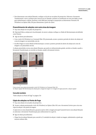 PHOTOSHOP CS3 218
                                                                                                                           Guia do Usuário




• Para dimensionar uma seleção flutuante, verifique se ela está em um plano de perspectiva. Selecione a ferramenta
  Transformação e mova o ponteiro para cima de um nó. Quando o ponteiro se transformar em uma seta dupla, arraste
  para redimensionar a seleção. Pressione a tecla Shift para restringir as proporções ao dimensionar. Pressione Alt
  (Windows) ou Option (Mac OS) para dimensionar a partir do centro.


Preenchimento de seleções com outra área da imagem
1 Faça uma seleção em um plano de perspectiva.
2 (Opcional) Mova a seleção até o local desejado. Ao mover a seleção, verifique se o Modo de Movimentação está definido
como Destino.
3 Siga um destes procedimentos:
• Com a tecla Ctrl (Windows) ou Command (Mac OS) pressionada, arraste o ponteiro partindo do dentro da seleção até
  a área da imagem a ser preenchida com ela.
• Escolha Origem no menu Modo de Movimentação e arraste o ponteiro partindo de dentro da seleção até a área da
  imagem a ser preenchida com ela.
A seleção preenchida se torna uma seleção flutuante, que pode ser redimensionada, girada, movida ou clonada, usando a
ferramenta Transformação, ou movida ou clonada, usando a ferramenta Letreiro.




             A                             B




             C
Como arrastar uma seleção pressionando a tecla Ctrl (Windows) ou Command (Mac OS)
A. Seleção original B. Movimentação da seleção para a imagem de origem C. A imagem de origem preenche a seleção original


Consulte também
“Sobre seleções no Ponto de Fuga” na página 216


Cópia de seleções no Ponto de Fuga
1 Faça uma seleção em um plano de perspectiva.
2 Arraste a seleção pressionando a tecla Alt (Windows) ou Option (Mac OS) com a ferramenta Letreiro para criar uma
cópia da seleção e dos pixels da imagem.
A cópia torna-se uma seleção flutuante, que parece pairar sobre a imagem principal. É possível mover uma seleção flutuante
ou selecionar a ferramenta Transformação para redimensioná-la ou girá-la.

3 Siga um destes procedimentos:
• Clique fora da seleção flutuante para cancelá-la. O conteúdo da seleção é colado na imagem, substituindo os pixels que
  estavam embaixo dela.
 