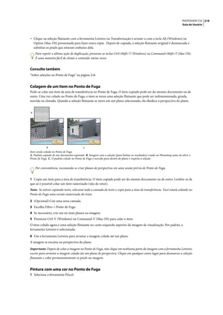 PHOTOSHOP CS3 219
                                                                                                                             Guia do Usuário




• Clique na seleção flutuante com a ferramenta Letreiro ou Transformação e arraste-a com a tecla Alt (Windows) ou
    Option (Mac OS) pressionada para fazer outra cópia. Depois de copiada, a seleção flutuante original é desmarcada e
    substitui os pixels que estavam embaixo dela.
     Para repetir a última ação de duplicação, pressione as teclas Ctrl+Shift+T (Windows) ou Command+Shift+T (Mac OS).
     É uma maneira fácil de clonar o conteúdo várias vezes.


Consulte também
“Sobre seleções no Ponto de Fuga” na página 216


Colagem de um item no Ponto de Fuga
Pode-se colar um item da área de transferência no Ponto de Fuga. O item copiado pode ser do mesmo documento ou de
outro. Uma vez colado no Ponto de Fuga, o item se torna uma seleção flutuante que pode ser redimensionada, girada,
movida ou clonada. Quando a seleção flutuante se move em um plano selecionado, ela obedece à perspectiva do plano.


A




             B                             C
Item sendo colado no Ponto de Fuga
A. Padrão copiado de um documento separado B. Imagem com a seleção (para limitar os resultados) criada no Photoshop antes de abrir o
Ponto de Fuga C. O padrão colado no Ponto de Fuga é movido para dentro do plano e respeita a seleção


     Por conveniência, recomenda-se criar planos de perspectiva em uma sessão prévia de Ponto de Fuga.


1 Copie um item para a área de transferência. O item copiado pode ser do mesmo documento ou de outro. Lembre-se de
que só é possível colar um item rasterizado (não de vetor).
Nota: Se estiver copiando texto, selecione toda a camada de texto e copie para a área de transferência. Você estará colando no
Ponto de Fuga uma versão rasterizada do texto.

2 (Opcional) Crie uma nova camada.
3 Escolha Filtro > Ponto de Fuga.
4 Se necessário, crie um ou mais planos na imagem.
5 Pressione Ctrl-V (Windows) ou Command-V (Mac OS) para colar o item.
O item colado agora é uma seleção flutuante no canto esquerdo superior da imagem de visualização. Por padrão, a
ferramenta Letreiro é selecionada.

6 Use a ferramenta Letreiro para arrastar a imagem colada até um plano.
A imagem se encaixa na perspectiva do plano.

Importante: Depois de colar a imagem no Ponto de Fuga, não clique em nenhuma parte da imagem com a ferramenta Letreiro,
exceto para arrastar a imagem colada até um plano de perspectiva. Clique em qualquer outro lugar para desmarcar a seleção
flutuante e colar permanentemente os pixels na imagem.


Pintura com uma cor no Ponto de Fuga
1 Selecione a ferramenta Pincel.
 