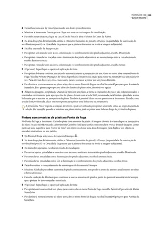 PHOTOSHOP CS3 220
                                                                                                                       Guia do Usuário




2 Especifique uma cor de pincel executando um destes procedimentos:
• Selecione a ferramenta Conta-gotas e clique em uma cor na imagem de visualização.
• Para selecionar uma cor, clique na caixa Cor do Pincel e abra o Seletor de Cores da Adobe.
3 Na área de opções de ferramenta, defina o Diâmetro (tamanho do pincel), a Dureza (a quantidade de suavização de
serrilhado no pincel) e a Opacidade (o grau em que a pintura obscurece ou revela a imagem subjacente).
4 Escolha um modo de Recuperação:
• Para pintar sem mesclar com a cor, a iluminação e o sombreamento dos pixels adjacentes, escolha Desativado.
• Para pintar e mesclar os traçados com a iluminação dos pixels adjacentes e ao mesmo tempo reter a cor selecionada,
  escolha Luminescência.
• Para pintar e mesclar com as cores, a iluminação e o sombreamento dos pixels adjacentes, escolha Ativar.
5 (Opcional) Especifique as opções de aplicação de tinta:
• Para pintar de forma contínua, encaixando automaticamente a perspectiva de um plano no outro, abra o menu Ponto de
  Fuga e escolha Permitir Operações de Várias Superfícies. Desative essa opção para pintar na perspectiva de um plano por
  vez. Para alternar de perspectiva, é necessário parar e começar a pintar em um plano diferente.
• Para limitar a pintura somente ao plano ativo, abra o menu Ponto de Fuga e escolha Recortar Operações para Arestas da
  Superfície. Para pintar na perspectiva além dos limites do plano ativo, desative essa opção.
6 Arraste na imagem a ser pintada. Quando se pinta em um plano, a forma e o tamanho do pincel são redimensionados e
orientados corretamente para a perspectiva do plano. Arraste com a tecla Shift pressionada para limitar a pincelada a uma
linha reta que se encaixe na perspectiva do plano. Também é possível clicar em um ponto com a ferramenta Pincel e, com
a tecla Shift pressionada, clicar em outro ponto para pintar uma linha reta na perspectiva.
   A ferramenta Pincel respeita as seleções de letreiro e pode ser utilizada para pintar uma linha sólida ao longo da aresta da
   seleção. Por exemplo, quando se seleciona um plano inteiro, pode-se pintar uma linha ao longo do perímetro do plano.


Pintura com amostras de pixels no Ponto de Fuga
No Ponto de Fuga, a ferramenta Carimbo pinta com amostras de pixels. A imagem clonada é orientada para a perspectiva
do plano em que se está pintando. A ferramenta Carimbo é útil para tarefas como mesclar e retocar áreas de imagem, clonar
partes de uma superfície para “cobrir de tinta” um objeto ou clonar uma área de imagem para duplicar um objeto ou
estender uma textura ou um padrão.

1 No Ponto de Fuga, selecione a ferramenta Estampa          .
2 Na área de opções de ferramenta, defina o Diâmetro (tamanho do pincel), a Dureza (a quantidade de suavização de
serrilhado no pincel) e a Opacidade (o grau em que a pintura obscurece ou revela a imagem subjacente).
3 No menu Recuperação, escolha um modo de mesclagem:
• Para evitar que as pinceladas se mesclem com as cores, sombras e texturas dos pixels adjacentes, escolha Desativado.
• Para mesclar as pinceladas com a iluminação dos pixels adjacentes, escolha Luminescência.
• Para mesclar as pinceladas com a cor, a iluminação e o sombreamento dos pixels adjacentes, escolha Ativar.
4 Para determinar o comportamento de amostragem da ferramenta Estampa:
• Selecione Alinhado para obter a amostra de pixels continuamente, sem perder o ponto de amostra atual mesmo ao soltar
  o botão do mouse.
• Cancele a seleção de Alinhado para continuar a usar as amostras de pixels a partir do ponto de amostra inicial sempre
  que a pintura for interrompida e reiniciada.
5 (Opcional) Especifique as opções de aplicação de tinta:
• Para pintar continuamente de um plano para o outro, abra o menu Ponto de Fuga e escolha Permitir Operações de Várias
  Superfícies.
• Para limitar a pintura somente ao plano ativo, abra o menu Ponto de Fuga e escolha Recortar Operações para Arestas da
  Superfície.
 