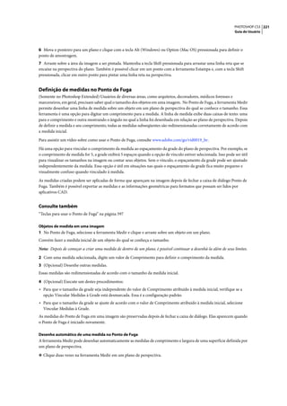 PHOTOSHOP CS3 221
                                                                                                                  Guia do Usuário




6 Mova o ponteiro para um plano e clique com a tecla Alt (Windows) ou Option (Mac OS) pressionada para definir o
ponto de amostragem.
7 Arraste sobre a área da imagem a ser pintada. Mantenha a tecla Shift pressionada para arrastar uma linha reta que se
encaixe na perspectiva do plano. Também é possível clicar em um ponto com a ferramenta Estampa e, com a tecla Shift
pressionada, clicar em outro ponto para pintar uma linha reta na perspectiva.


Definição de medidas no Ponto de Fuga
(Somente no Photoshop Extended) Usuários de diversas áreas, como arquitetos, decoradores, médicos forenses e
marceneiros, em geral, precisam saber qual o tamanho dos objetos em uma imagem. No Ponto de Fuga, a ferramenta Medir
permite desenhar uma linha de medida sobre um objeto em um plano de perspectiva do qual se conhece o tamanho. Essa
ferramenta é uma opção para digitar um comprimento para a medida. A linha de medida exibe duas caixas de texto: uma
para o comprimento e outra mostrando o ângulo no qual a linha foi desenhada em relação ao plano de perspectiva. Depois
de definir a medida e seu comprimento, todas as medidas subseqüentes são redimensionadas corretamente de acordo com
a medida inicial.

Para assistir um vídeo sobre como usar o Ponto de Fuga, consulte www.adobe.com/go/vid0019_br.

Há uma opção para vincular o comprimento da medida ao espaçamento da grade do plano de perspectiva. Por exemplo, se
o comprimento de medida for 5, a grade exibirá 5 espaços quando a opção de vínculo estiver selecionada. Isso pode ser útil
para visualizar os tamanhos na imagem ou contar seus objetos. Sem o vínculo, o espaçamento da grade pode ser ajustado
independentemente da medida. Essa opção é útil em situações nas quais o espaçamento da grade fica muito pequeno e
visualmente confuso quando vinculado à medida.

As medidas criadas podem ser aplicadas de forma que apareçam na imagem depois de fechar a caixa de diálogo Ponto de
Fuga. Também é possível exportar as medidas e as informações geométricas para formatos que possam ser lidos por
aplicativos CAD.


Consulte também
“Teclas para usar o Ponto de Fuga” na página 597

Objetos de medida em uma imagem
1 No Ponto de Fuga, selecione a ferramenta Medir e clique e arraste sobre um objeto em um plano.
Convém fazer a medida inicial de um objeto do qual se conheça o tamanho.

Nota: Depois de começar a criar uma medida de dentro de um plano, é possível continuar a desenhá-la além de seus limites.

2 Com uma medida selecionada, digite um valor de Comprimento para definir o comprimento da medida.
3 (Opcional) Desenhe outras medidas.
Essas medidas são redimensionadas de acordo com o tamanho da medida inicial.

4 (Opcional) Execute um destes procedimentos:
• Para que o tamanho da grade seja independente do valor de Comprimento atribuído à medida inicial, verifique se a
  opção Vincular Medidas à Grade está desmarcada. Essa é a configuração padrão.
• Para que o tamanho da grade se ajuste de acordo com o valor de Comprimento atribuído à medida inicial, selecione
  Vincular Medidas à Grade.
As medidas do Ponto de Fuga em uma imagem são preservadas depois de fechar a caixa de diálogo. Elas aparecem quando
o Ponto de Fuga é iniciado novamente.

Desenho automático de uma medida no Ponto de Fuga
A ferramenta Medir pode desenhar automaticamente as medidas de comprimento e largura de uma superfície definida por
um plano de perspectiva.

❖ Clique duas vezes na ferramenta Medir em um plano de perspectiva.
 
