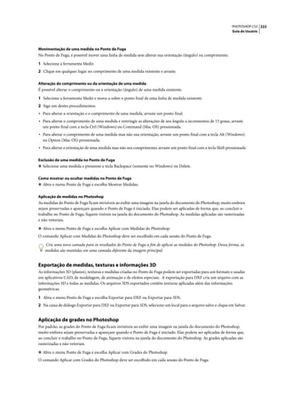 PHOTOSHOP CS3 222
                                                                                                                 Guia do Usuário




Movimentação de uma medida no Ponto de Fuga
No Ponto de Fuga, é possível mover uma linha de medida sem alterar sua orientação (ângulo) ou comprimento.

1 Selecione a ferramenta Medir.
2 Clique em qualquer lugar no comprimento de uma medida existente e arraste.

Alteração do comprimento ou da orientação de uma medida
É possível alterar o comprimento ou a orientação (ângulo) de uma medida existente.

1 Selecione a ferramenta Medir e mova-a sobre o ponto final de uma linha de medida existente.
2 Siga um destes procedimentos:
• Para alterar a orientação e o comprimento de uma medida, arraste um ponto final.
• Para alterar o comprimento de uma medida e restringir as alterações de seu ângulo a incrementos de 15 graus, arraste
  um ponto final com a tecla Ctrl (Windows) ou Command (Mac OS) pressionada.
• Para alterar o comprimento de uma medida mas não sua orientação, arraste um ponto final com a tecla Alt (Windows)
  ou Option (Mac OS) pressionada.
• Para alterar a orientação de uma medida mas não seu comprimento, arraste um ponto final com a tecla Shift pressionada

Exclusão de uma medida no Ponto de Fuga
❖ Selecione uma medida e pressione a tecla Backspace (somente no Windows) ou Delete.


Como mostrar ou ocultar medidas no Ponto de Fuga
❖ Abra o menu Ponto de Fuga e escolha Mostrar Medidas.


Aplicação de medidas no Photoshop
As medidas do Ponto de Fuga ficam invisíveis ao exibir uma imagem na janela do documento do Photoshop, muito embora
sejam preservadas e apareçam quando o Ponto de Fuga é iniciado. Elas podem ser aplicadas de forma que, ao concluir o
trabalho no Ponto de Fuga, fiquem visíveis na janela do documento do Photoshop. As medidas aplicadas são rasterizadas
e não vetoriais.

❖ Abra o menu Ponto de Fuga e escolha Aplicar com Medidas do Photoshop.
O comando Aplicar com Medidas do Photoshop deve ser escolhido em cada sessão do Ponto de Fuga.

   Crie uma nova camada para os resultados do Ponto de Fuga a fim de aplicar as medidas do Photoshop. Dessa forma, as
   medidas são mantidas em uma camada diferente da imagem principal.


Exportação de medidas, texturas e informações 3D
As informações 3D (planos), texturas e medidas criadas no Ponto de Fuga podem ser exportadas para um formato e usadas
em aplicativos CAD, de modelagem, de animação e de efeitos especiais. A exportação para DXF cria um arquivo com as
informações 3D e todas as medidas. Os arquivos 3DS exportados contêm texturas aplicadas além das informações
geométricas.

1 Abra o menu Ponto de Fuga e escolha Exportar para DXF ou Exportar para 3DS.
2 Na caixa de diálogo Exportar para DXF ou Exportar para 3DS, selecione um local para o arquivo salvo e clique em Salvar.


Aplicação de grades no Photoshop
Por padrão, as grades do Ponto de Fuga ficam invisíveis ao exibir uma imagem na janela do documento do Photoshop,
muito embora sejam preservadas e apareçam quando o Ponto de Fuga é iniciado. Elas podem ser aplicadas de forma que,
ao concluir o trabalho no Ponto de Fuga, fiquem visíveis na janela do documento do Photoshop. As grades aplicadas são
rasterizadas e não vetoriais.

❖ Abra o menu Ponto de Fuga e escolha Aplicar com Grades do Photoshop.
O comando Aplicar com Grades do Photoshop deve ser escolhido em cada sessão do Ponto de Fuga.
 