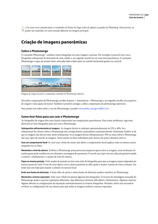 PHOTOSHOP CS3 223
                                                                                                                    Guia do Usuário




     Crie uma nova camada para os resultados do Ponto de Fuga a fim de aplicar as grades do Photoshop. Dessa forma, as
    grades são mantidas em uma camada diferente da imagem principal.




Criação de imagens panorâmicas
Sobre o Photomerge
O comando Photomerge™ combina várias fotografias em uma imagem contínua. Por exemplo, é possível tirar cinco
fotografias sobrepostas do horizonte de uma cidade e, em seguida, montá-las em uma foto panorâmica. O comando
Photomerge é capaz de montar fotos colocadas lado a lado tanto no sentido horizontal quanto no vertical.




Imagens de origem (acima) e composição concluída do Photomerge (abaixo)


Para abrir composições do Photomerge, escolha Arquivo > Automatizar > Photomerge e, em seguida, escolha seus arquivos
de origem e uma opção de layout. Também é possível carregar e editar composições do photomerge anteriores.

Para assistir um vídeo sobre o uso do Photomerge, consulte www.adobe.com/go/vid0013_br.


Como tirar fotos para uso com o Photomerge
As fotografias de origem têm uma função importante nas composições panorâmicas. Para evitar problemas, siga estas
diretrizes ao tirar fotografias para uso com o Photomerge:
Sobreponha suficientemente as imagens As imagens devem se sobrepor aproximadamente de 25% a 40%. Se a
sobreposição for menor, talvez o Photomerge não consiga montar a panorâmica automaticamente. Entretanto, lembre-se de
que as imagens não devem estar muito sobrepostas. Se as imagens forem sobrepostas por 70% ou mais, talvez o Photomerge
não seja capaz de mesclar as imagens. Tente manter as fotos individuais pelo menos um pouco distintas entre si.
Usar um comprimento focal Se você usar a lente do zoom, não altere o comprimento focal (aplicar mais ou menos zoom)
enquanto tira as fotos.
Mantenha o nível da câmera Embora o Photomerge possa processar pequenos giros entre as imagens, uma inclinação de
muitos graus pode resultar em erro durante a montagem do panorama. O uso de um tripé com um cabeçote giratório ajuda
a manter o alinhamento e o ponto de vista da câmera.
Fique na mesma posição Evite mudar de posição ao tirar uma série de fotografias para que as imagens sejam originadas do
mesmo ponto de vista. O uso do visor óptico com a câmera próxima ao olho ajuda a manter o ponto de vista constante. Ou
tente usar um tripé para manter a câmera no mesmo local.
Evite usar lentes de distorção A lente olho-de-peixe e outras lentes de distorção podem interferir no Photomerge.

Mantenha a mesma exposição Evite usar o flash em apenas algumas das fotografias. O recurso de mesclagem avançada do
Photomerge ajuda a suavizar exposições diferentes, mas diferenças extremas dificultam o alinhamento. Algumas câmeras
digitais alteram as configurações de exposição automaticamente ao tirarem fotografias. Portanto, talvez seja necessário
verificar as configurações da sua câmera para que todas as imagens tenham a mesma exposição.
 