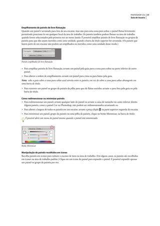 PHOTOSHOP CS3 17
                                                                                                                      Guia do Usuário




Empilhamento de painéis de livre flutuação
Quando um painel é arrastado para fora de seu encaixe, mas não para uma zona para soltar, o painel flutua livremente,
permitindo posicioná-lo em qualquer local da área de trabalho. Os painéis também podem flutuar na área de trabalho
quando forem selecionados pela primeira vez no menu Janela. É possível empilhar painéis de livre flutuação ou grupos de
painéis para que eles sejam movidos como uma unidade, quando a barra de título superior for arrastada. (Os painéis que
fazem parte de um encaixe não podem ser empilhados ou movidos como uma unidade desse modo.)




Painéis empilhados de livre flutuação


• Para empilhar painéis de livre flutuação, arraste um painel pela guia para a zona para soltar na parte inferior de outro
   painel.
• Para alterar a ordem de empilhamento, arraste um painel para cima ou para baixo pela guia.
Nota: solte a guia sobre a zona para soltar azul estreita entre os painéis, em vez de sobre a zona para soltar abrangente em
uma barra de título.

• Para remover um painel ou grupo de painéis da pilha para que ele flutue sozinho, arraste-o para fora pela guia ou pela
   barra de título.

Como redimensionar ou minimizar painéis
• Para redimensionar um painel, arraste qualquer lado do painel ou arraste a caixa de tamanho no canto inferior direito.
   Alguns painéis, como o painel Cor no Photoshop, não podem ser redimensionados arrastando-os.
• Para alterar a largura de todos os painéis em um encaixe, arraste a pinça dupla     na parte superior esquerda do encaixe.
• Para minimizar um painel, grupo de painéis ou uma pilha de painéis, clique no botão Minimizar, na barra de título.
    É possível abrir um menu do painel mesmo quando o painel está minimizado.




Botão Minimizar


Manipulação de painéis recolhidos em ícones
Recolha painéis em ícones para reduzir o excesso de itens na área de trabalho. (Em alguns casos, os painéis são recolhidos
em ícones na área de trabalho padrão.) Clque em um ícone do painel para expandir o painel. É possível expandir apenas
um painel ou grupo de painéis por vez.
 