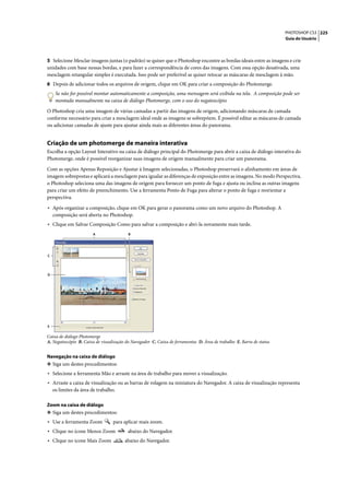 PHOTOSHOP CS3 225
                                                                                                                       Guia do Usuário




5 Selecione Mesclar imagens juntas (o padrão) se quiser que o Photoshop encontre as bordas ideais entre as imagens e crie
unidades com base nessas bordas, e para fazer a correspondência de cores das imagens. Com essa opção desativada, uma
mesclagem retangular simples é executada. Isso pode ser preferível se quiser retocar as máscaras de mesclagem à mão.
6 Depois de adicionar todos os arquivos de origem, clique em OK para criar a composição do Photomerge.
     Se não for possível montar automaticamente a composição, uma mensagem será exibida na tela. A composição pode ser
     montada manualmente na caixa de diálogo Photomerge, com o uso do negatoscópio.

O Photoshop cria uma imagem de várias camadas a partir das imagens de origem, adicionando máscaras de camada
conforme necessário para criar a mesclagem ideal onde as imagens se sobrepõem. É possível editar as máscaras de camada
ou adicionar camadas de ajuste para ajustar ainda mais as diferentes áreas do panorama.


Criação de um photomerge de maneira interativa
Escolha a opção Layout Interativo na caixa de diálogo principal do Photomerge para abrir a caixa de diálogo interativa do
Photomerge, onde é possível reorganizar suas imagens de origem manualmente para criar um panorama.

Com as opções Apenas Reposição e Ajustar à Imagem selecionadas, o Photoshop preservará o alinhamento em áreas de
imagem sobrepostas e aplicará a mesclagem para igualar as diferenças de exposição entre as imagens. No modo Perspectiva,
o Photoshop seleciona uma das imagens de origem para fornecer um ponto de fuga e ajusta ou inclina as outras imagens
para criar um efeito de preenchimento. Use a ferramenta Ponto de Fuga para alterar o ponto de fuga e reorientar a
perspectiva.

• Após organizar a composição, clique em OK para gerar o panorama como um novo arquivo do Photoshop. A
    composição será aberta no Photoshop.
• Clique em Salvar Composição Como para salvar a composição e abri-la novamente mais tarde.
                        A                 B




C




D




E

Caixa de diálogo Photomerge
A. Negatoscópio B. Caixa de visualização do Navegador C. Caixa de ferramentas D. Área de trabalho E. Barra de status


Navegação na caixa de diálogo
❖ Siga um destes procedimentos:
• Selecione a ferramenta Mão e arraste na área de trabalho para mover a visualização.
• Arraste a caixa de visualização ou as barras de rolagem na miniatura do Navegador. A caixa de visualização representa
    os limites da área de trabalho.

Zoom na caixa de diálogo
❖ Siga um destes procedimentos:
• Use a ferramenta Zoom           para aplicar mais zoom.
• Clique no ícone Menos Zoom              abaixo do Navegador.
• Clique no ícone Mais Zoom             abaixo do Navegador.
 