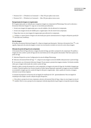 PHOTOSHOP CS3 226
                                                                                                                Guia do Usuário




• Pressione Ctrl + + (Windows) ou Command + + (Mac OS) para aplicar mais zoom.
• Pressione Ctrl + - (Windows) ou Command + - (Mac OS) para aplicar menos zoom.

Reorganização de imagens no negatoscópio
❖ O negatoscópio pode ser utilizado para reorganizar imagens na composição do Photomerge. Para usá-lo, selecione a
ferramenta Selecionar Imagem e siga um ou mais destes procedimentos:
• Arraste uma imagem do negatoscópio para a área de trabalho a fim de adicioná-la à composição.
• Arraste uma imagem da área de trabalho para o negatoscópio a fim de removê-la da composição.
• Clique duas vezes em uma imagem do negatoscópio para adicioná-la à composição.
   Verifique se a opção Ajustar à Imagem está selecionada para ajustar automaticamente as imagens sobrepostas quando for
   detectada uma semelhança.

Giro de imagens
❖ Escolha a ferramenta Selecionar Imagem e clique na imagem que deseja girar. Selecione a ferramenta Girar     e, em
seguida, clique perto da aresta da imagem e arraste com movimentos circulares em torno do centro dessa imagem.

Alteração do ponto de fuga de uma composição
A ferramenta Ponto de Fuga seleciona a imagem de ponto de fuga, que altera a perspectiva da composição. Por padrão, a
imagem do meio contém o ponto de fuga (ela tem uma borda azul em volta quando selecionada). Pode haver apenas um
ponto de fuga.

1 Selecione Perspectiva na área Configurações da caixa de diálogo Photomerge.
2 Selecione a ferramenta Ponto de Fuga     e clique em uma imagem na área de trabalho onde posicionar o ponto de fuga.
3 Se necessário, use a ferramenta Selecionar Imagem para ajustar a posição das imagens restantes. Um borda vermelha
indica que a imagem selecionada não contém o ponto de fuga.
Quando se aplica correção de perspectiva a uma composição, as imagens sem ponto de fuga são vinculadas à imagem que
o contém. É possível quebrar esse vínculo clicando no botão Apenas Reposição, separando as imagens na área de trabalho
ou arrastando a imagem que tem o ponto de fuga de volta para o negatoscópio. Após a quebra do vínculo, as imagens
retornam às suas formas originais.

A correção de perspectiva só funciona até um ângulo de visualização de 120˚, aproximadamente. Para um ângulo de
visualização mais amplo, cancele a seleção da opção Perspectiva.

   Para alterar a perspectiva de uma composição, selecione a ferramenta Ponto de Fuga e clique em uma imagem na área de
   trabalho. Observe como a perspectiva da composição é alterada dependendo de qual imagem corresponde ao ponto de fuga.
 