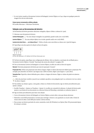 PHOTOSHOP CS3 228
                                                                                                                    Guia do Usuário




• Se você estiver usando as ferramentas Letreiro de Retângulo, Letreiro Elíptico ou Laço, clique em qualquer ponto da
  imagem fora da área selecionada.

Como marcar novamente a última seleção
❖ Escolha Selecionar > Selecionar Novamente.


Seleção com as ferramentas de letreiro
As ferramentas de letreiro permitem selecionar retângulos, elipses e linhas e colunas de 1 pixel.

1 Selecione uma ferramenta de letreiro:
Letreiro Retangular        Faz uma seleção retangular (ou quadrada, quando usada com a tecla Shift).
Letreiro Elíptico      Faz uma seleção elíptica (ou circular, quando usada com a tecla Shift).
Letreiro de Linha Única      ou Coluna Única      Define a borda como uma linha ou coluna com 1 pixel de largura.

2 Especifique uma das opções de seleção na barra de opções.




   A   B    C   D
Opções de seleção
A. Novo B. Adicionar a C. Subtrair de D. Fazer Intersecção com


3 Na barra de opções, especifique uma configuração de difusão. Ative ou desative a suavização de serrilhado para a
ferramenta Letreiro Elíptico. Consulte “Suavização das arestas das seleções” na página 238.
4 Para as ferramentas Letreiro de Retângulo ou Letreiro Elíptico, escolha um estilo na barra de opções:
Normal Determina proporções de letreiro por meio de operações “arrastar”.

Proporção Fixa Define uma proporção entre altura e largura. Digite os valores (decimais são válidos) para a proporção. Por
exemplo, para desenhar um letreiro cuja largura seja o dobro da altura, digite 2 para largura e 1 para altura.
Tamanho Fixo Especifica valores definidos para a altura e a largura do letreiro. Digite os valores de pixels em números
inteiros.

    Além dos pixels (px), também é possível usar unidades específicas como polegadas (pol.) ou centímetros (cm) nos valores
    de altura e largura.

5 Para alinhar sua seleção a guias, a uma grade, a fatias ou a limites do documento, siga um destes procedimentos para
ajustar a seleção:
• Escolha Visualizar > Ajustar ou Visualizar > Ajustar A e escolha um comando do submenu. A seleção de letreiro pode
  ajustar-se aos limites de um documento ou a diversos Extras do Photoshop, controlados no submenu Ajustar A.
6 Siga um destes procedimentos para fazer uma seleção:
• Com as ferramentas Letreiro de Retângulo ou Letreiro Elíptico, arraste sobre a área que deseja selecionar.
• Mantenha a tecla Shift pressionada ao arrastar para restringir o letreiro a um quadrado ou círculo (solte o botão do
  mouse antes de soltar a tecla Shift para manter a forma restrita).
• Para arrastar um letreiro partindo do centro, mantenha a tecla Alt (Windows) ou Option (Mac OS) pressionada depois
  de começar a arrastar.
 