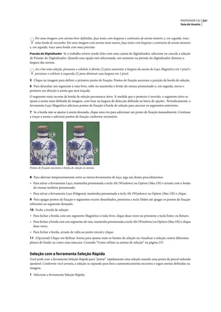 PHOTOSHOP CS3 231
                                                                                                                     Guia do Usuário




    Em uma imagem com arestas bem definidas, faça testes com larguras e contrastes de aresta maiores e, em seguida, trace
    uma borda de rascunho. Em uma imagem com arestas mais suaves, faça testes com larguras e contrastes de aresta menores
e, em seguida, trace uma borda com mais precisão.
Pressão do Digitalizador Se o trabalho estiver sendo feito com uma caneta de digitalizador, selecione ou cancele a seleção
de Pressão do Digitalizador. Quando essa opção está selecionada, um aumento na pressão do digitalizador diminui a
largura das arestas.

    Ao criar uma seleção, pressione o colchete à direita (]) para aumentar a largura da aresta do Laço Magnético em 1 pixel e
    pressione o colchete à esquerda ([) para diminuir essa largura em 1 pixel.

5 Clique na imagem para definir o primeiro ponto de fixação. Pontos de fixação ancoram a posição da borda de seleção.
6 Para desenhar um segmento à mão livre, solte ou mantenha o botão do mouse pressionado e, em seguida, mova o
ponteiro em direção à aresta que será traçada.
O segmento mais recente da borda de seleção permanece ativo. À medida que o ponteiro é movido, o segmento ativo se
ajusta à aresta mais definida da imagem, com base na largura de detecção definida na barra de opções. Periodicamente, a
ferramenta Laço Magnético adiciona pontos de fixação à borda de seleção para ancorar os segmentos anteriores.

7 Se a borda não se ajustar à aresta desejada, clique uma vez para adicionar um ponto de fixação manualmente. Continue
a traçar a aresta e adicione pontos de fixação conforme necessário.




Pontos de fixação ancoram a borda de seleção às arestas


8 Para alternar temporariamente entre as outras ferramentas de laço, siga um destes procedimentos:
• Para ativar a ferramenta Laço, mantenha pressionada a tecla Alt (Windows) ou Option (Mac OS) e arraste com o botão
   do mouse também pressionado.
• Para ativar a ferramenta Laço Poligonal, mantenha pressionada a tecla Alt (Windows) ou Option (Mac OS) e clique.
9 Para apagar pontos de fixação e segmentos recém-desenhados, pressione a tecla Delete até apagar os pontos de fixação
referentes ao segmento desejado.
10 Feche a borda de seleção:
• Para fechar a borda com um segmento Magnético à mão livre, clique duas vezes ou pressione a tecla Enter, ou Return.
• Para fechar a borda com um segmento de reta, mantenha pressionada a tecla Alt (Windows) ou Option (Mac OS) e clique
   duas vezes.
• Para fechar a borda, arraste de volta ao ponto inicial e clique.
11 (Opcional) Clique em Refinar Aresta para ajustar mais os limites da seleção ou visualizar a seleção contra diferentes
planos de fundo ou como uma máscara. Consulte “Como refinar as arestas de seleção” na página 237.


Seleção com a ferramenta Seleção Rápida
Você pode usar a ferramenta Seleção Rápida para “pintar” rapidamente uma seleção usando uma ponta de pincel redonda
ajustável. Conforme você arrasta, a seleção se expande para fora e automaticamente encontra e segue arestas definidas na
imagem.

1 Selecione a ferramenta Seleção Rápida.
 