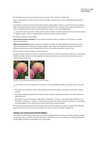 PHOTOSHOP CS3 232
                                                                                                                     Guia do Usuário




2 Especifique uma das opções de seleção na barra de opções: Novo, Adicionar à, Subtrair de.
Novo é a opção padrão, se nada estiver selecionado. Após fazer a seleção inicial, a opção muda automaticamente para
Adicionar à.

3 Para alterar o tamanho da ponta do pincel da ferramenta Seleção Rápida, clique no menu Pincel na barra de opções e
digite um tamanho de pixel ou mova o controle deslizante de Diâmetro. Use as opções do menu pop-up Tamanho para
tornar o tamanho da ponta do pincel sensível à pressão da caneta ou a uma caneta digitalizadora.
    Ao criar uma seleção, pressione o colchete à direita (]) para aumentar o tamanho da ponta do pincel da ferramenta Seleção
    Rápida; pressione o colchete à esquerda ([) para diminuir o tamanho da ponta do pincel.

4 Escolha as opções da Seleção Rápida.
Obter Amostra de Todas as Camadas Cria uma seleção com base em todas as camadas em vez de apenas na camada
selecionada atualmente.
Melhorar Automaticamente Reduz a aspereza e a obstrução nos limites da seleção. Melhorar Automaticamente flui a
seleção automaticamente em direção às arestas da imagem e aplica alguns dos refinamentos da aresta que podem ser
aplicados manualmente na caixa de diálogo Refinar Aresta com as opções Suavidade, Contraste e Raio.

5 Pinte dentro da parte da imagem que deseja selecionar.
A seleção aumenta conforme você pinta. Se a atualização estiver lenta, continue arrastando para dar tempo à conclusão do
trabalho na seleção. Conforme você pinta próximo às arestas de uma forma, a área de seleção aumenta para seguir os
contornos da aresta da forma.




Pintando com a ferramenta Seleção Rápida para aumentar a seleção


    Se você parar de arrastar e depois clicar ou arrastar em uma área próxima, a seleção crescerá para incluir a nova área.


• Para subtrair de uma seleção, clique na opção Subtrair de na barra de opções e, em seguida, arraste sobre a seleção
  existente.
• Para alternar temporariamente entre os modos adicionar e subtrair, mantenha pressionada a tecla Alt (Windows) ou
  Option (Mac OS).
• Para alterar o cursor da ferramenta, escolha Editar > Preferências > Cursores > Cursores de Pintura (Windows) ou
  Photoshop > Preferências > Cursores > Cursores de Pintura (Mac OS). Ponta do Pincel Normal exibe o cursor padrão
  da Seleção Rápida com um sinal de mais ou menos para mostrar o modo de seleção.
6 (Opcional) Clique em Refinar Aresta para ajustar mais os limites da seleção ou visualizar a seleção contra diferentes
planos de fundo ou como uma máscara. Consulte “Como refinar as arestas de seleção” na página 237.


Seleção com a ferramenta Varinha Mágica
A ferramenta Varinha Mágica permite selecionar uma área colorida sistematicamente (por exemplo, uma flor vermelha)
sem precisar traçar seu contorno. É possível especificar o intervalo de cores, ou a tolerância, para a seleção da ferramenta
Varinha Mágica com base na similaridade com o pixel clicado.
 